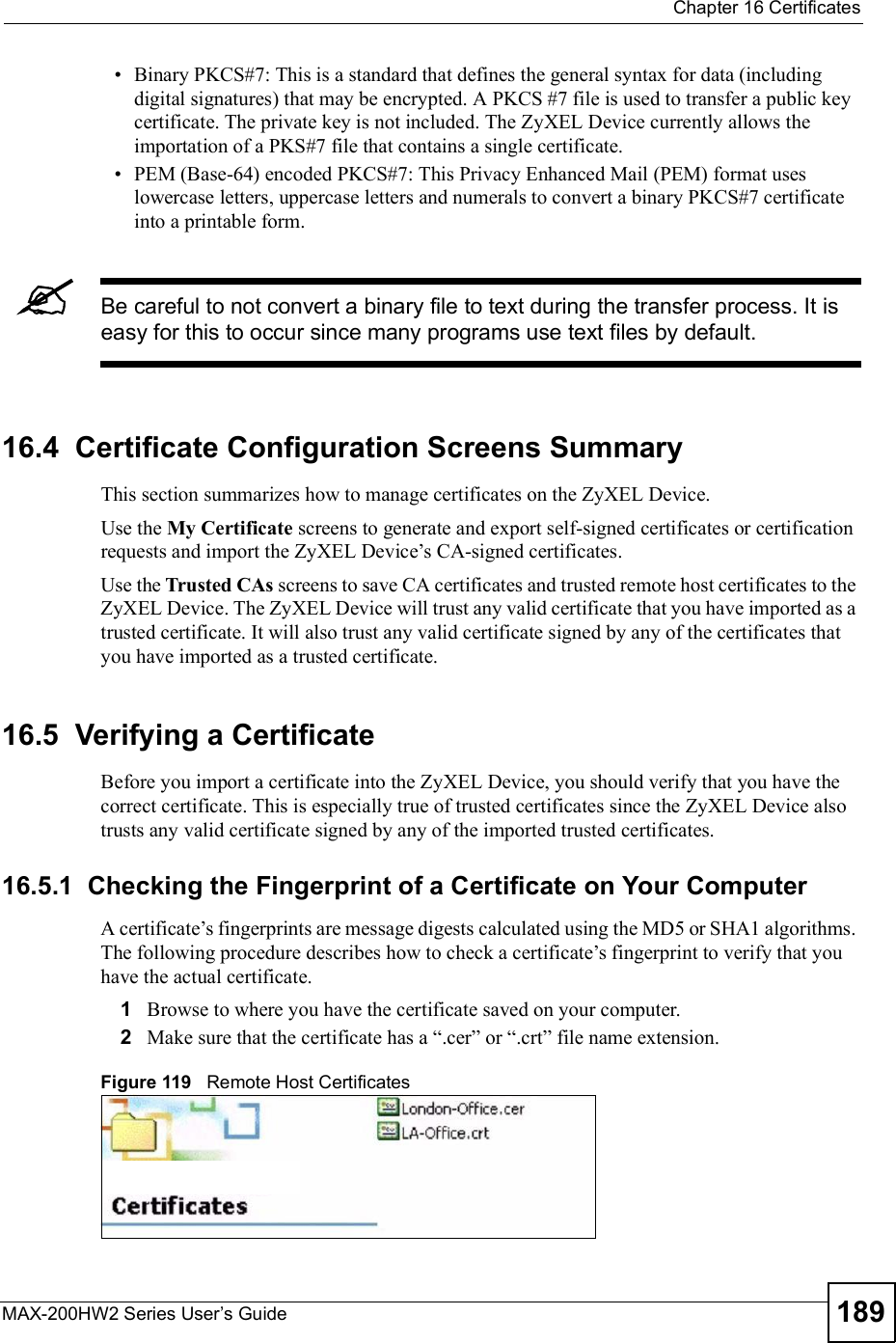  Chapter 16CertificatesMAX-200HW2 Series User s Guide 189 Binary PKCS#7: This is a standard that defines the general syntax for data (including digital signatures) that may be encrypted. A PKCS #7 file is used to transfer a public key certificate. The private key is not included. The ZyXEL Device currently allows the importation of a PKS#7 file that contains a single certificate.  PEM (Base-64) encoded PKCS#7: This Privacy Enhanced Mail (PEM) format uses lowercase letters, uppercase letters and numerals to convert a binary PKCS#7 certificate into a printable form.Be careful to not convert a binary file to text during the transfer process. It is easy for this to occur since many programs use text files by default. 16.4  Certificate Configuration Screens SummaryThis section summarizes how to manage certificates on the ZyXEL Device.Use the My Certificate screens to generate and export self-signed certificates or certification requests and import the ZyXEL Device!s CA-signed certificates.Use the Trusted CAs screens to save CA certificates and trusted remote host certificates to the ZyXEL Device. The ZyXEL Device will trust any valid certificate that you have imported as a trusted certificate. It will also trust any valid certificate signed by any of the certificates that you have imported as a trusted certificate.16.5  Verifying a CertificateBefore you import a certificate into the ZyXEL Device, you should verify that you have the correct certificate. This is especially true of trusted certificates since the ZyXEL Device also trusts any valid certificate signed by any of the imported trusted certificates.16.5.1  Checking the Fingerprint of a Certificate on Your ComputerA certificate!s fingerprints are message digests calculated using the MD5 or SHA1 algorithms. The following procedure describes how to check a certificate!s fingerprint to verify that you have the actual certificate. 1Browse to where you have the certificate saved on your computer. 2Make sure that the certificate has a &quot;.cer# or &quot;.crt# file name extension.Figure 119   Remote Host Certificates