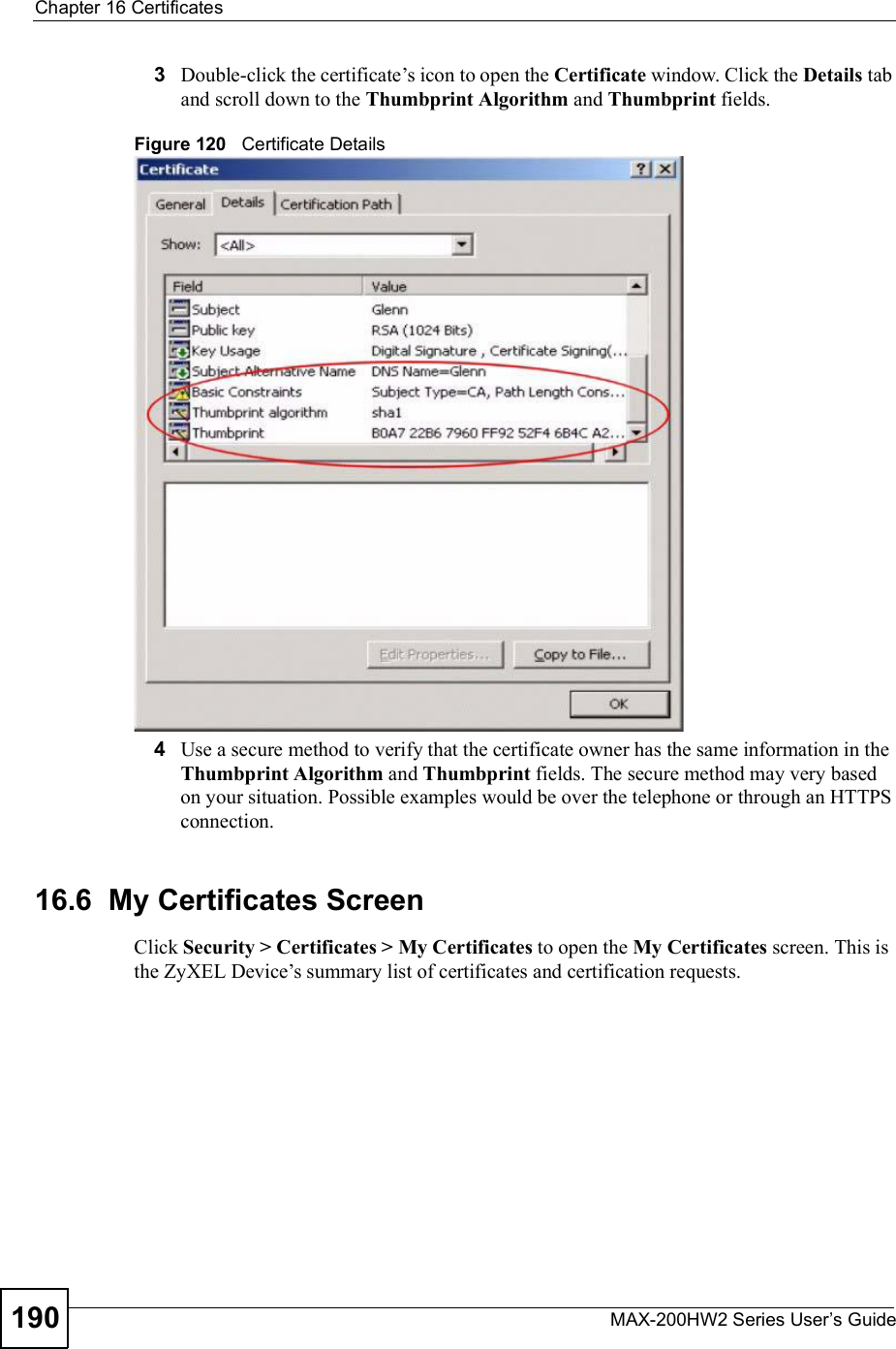 Chapter 16CertificatesMAX-200HW2 Series User s Guide1903Double-click the certificate!s icon to open the Certificate window. Click the Details tab and scroll down to the Thumbprint Algorithm and Thumbprint fields.Figure 120   Certificate Details 4Use a secure method to verify that the certificate owner has the same information in the Thumbprint Algorithm and Thumbprint fields. The secure method may very based on your situation. Possible examples would be over the telephone or through an HTTPS connection.16.6  My Certificates Screen Click Security &gt; Certificates &gt; My Certificates to open the My Certificates screen. This is the ZyXEL Device!s summary list of certificates and certification requests.