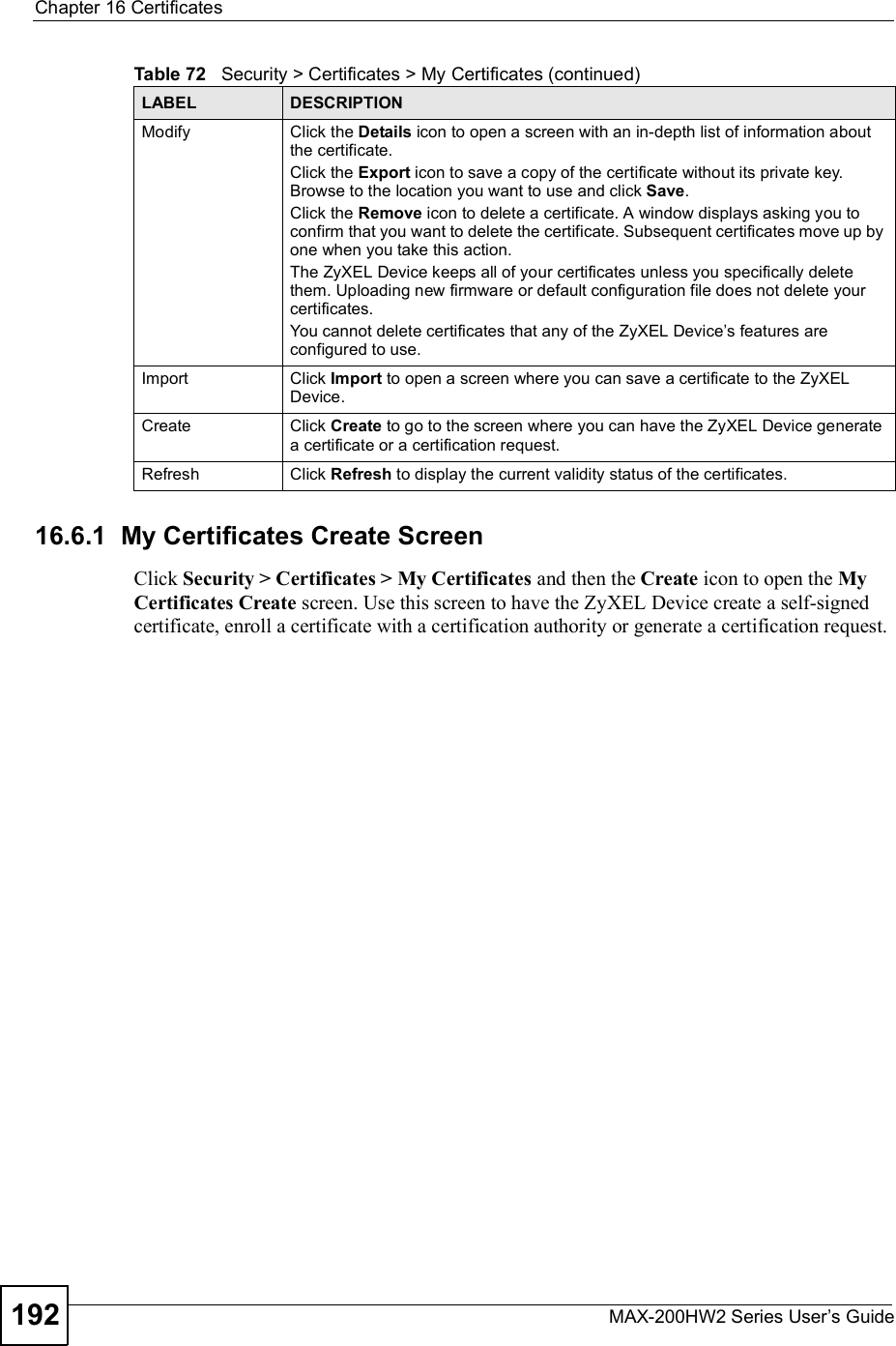 Chapter 16CertificatesMAX-200HW2 Series User s Guide19216.6.1  My Certificates Create ScreenClick Security &gt; Certificates &gt; My Certificates and then the Create icon to open the MyCertificates Create screen. Use this screen to have the ZyXEL Device create a self-signed certificate, enroll a certificate with a certification authority or generate a certification request.ModifyClick the Details icon to open a screen with an in-depth list of information about the certificate.Click the Export icon to save a copy of the certificate without its private key. Browse to the location you want to use and click Save.Click the Remove icon to delete a certificate. A window displays asking you to confirm that you want to delete the certificate. Subsequent certificates move up by one when you take this action.The ZyXEL Device keeps all of your certificates unless you specifically delete them. Uploading new firmware or default configuration file does not delete your certificates.You cannot delete certificates that any of the ZyXEL Device s features are configured to use.ImportClick Import to open a screen where you can save a certificate to the ZyXEL Device.CreateClick Create to go to the screen where you can have the ZyXEL Device generate a certificate or a certification request.RefreshClick Refresh to display the current validity status of the certificates.Table 72   Security &gt; Certificates &gt; My Certificates (continued)LABEL DESCRIPTION