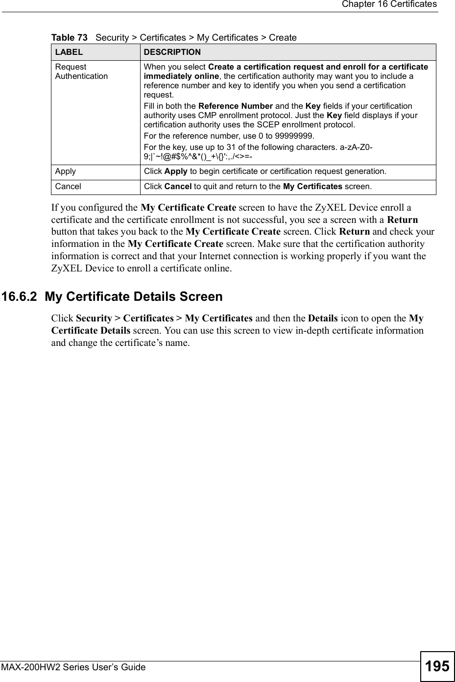  Chapter 16CertificatesMAX-200HW2 Series User s Guide 195If you configured the My Certificate Create screen to have the ZyXEL Device enroll a certificate and the certificate enrollment is not successful, you see a screen with a Returnbutton that takes you back to the My Certificate Create screen. Click Return and check your information in the My Certificate Create screen. Make sure that the certification authority information is correct and that your Internet connection is working properly if you want the ZyXEL Device to enroll a certificate online.16.6.2  My Certificate Details Screen Click Security &gt; Certificates &gt; My Certificates and then the Details iconto open the MyCertificate Details screen. You can use this screen to view in-depth certificate information and change the certificate!s name. Request AuthenticationWhen you select Create a certification request and enroll for a certificate immediately online, the certification authority may want you to include a reference number and key to identify you when you send a certification request. Fill in both the Reference Number and the Key fields if your certification authority uses CMP enrollment protocol. Just the Key field displays if your certification authority uses the SCEP enrollment protocol. For the reference number, use 0 to 99999999.For the key, use up to 31 of the following characters. a-zA-Z0-9;|`~!@#$%^&amp;*()_+\{}&apos;:,./&lt;&gt;=-ApplyClick Apply to begin certificate or certification request generation.CancelClick Cancel to quit and return to the My Certificates screen.Table 73   Security &gt; Certificates &gt; My Certificates &gt; CreateLABEL DESCRIPTION