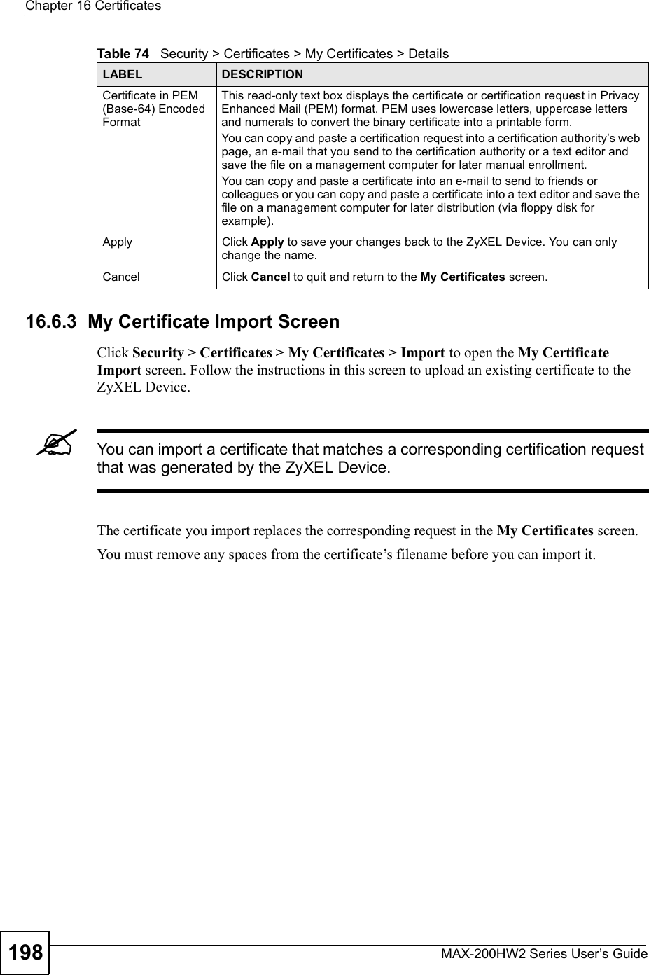 Chapter 16CertificatesMAX-200HW2 Series User s Guide19816.6.3  My Certificate Import Screen Click Security &gt; Certificates &gt; My Certificates &gt; Import to open the My Certificate Import screen. Follow the instructions in this screen to upload an existing certificate to the ZyXEL Device. You can import a certificate that matches a corresponding certification request that was generated by the ZyXEL Device. The certificate you import replaces the corresponding request in the My Certificates screen.You must remove any spaces from the certificate!s filename before you can import it.Certificate in PEM (Base-64) Encoded FormatThis read-only text box displays the certificate or certification request in Privacy Enhanced Mail (PEM) format. PEM uses lowercase letters, uppercase letters and numerals to convert the binary certificate into a printable form. You can copy and paste a certification request into a certification authority s web page, an e-mail that you send to the certification authority or a text editor and save the file on a management computer for later manual enrollment.You can copy and paste a certificate into an e-mail to send to friends or colleagues or you can copy and paste a certificate into a text editor and save the file on a management computer for later distribution (via floppy disk for example).ApplyClick Apply to save your changes back to the ZyXEL Device. You can only change the name.CancelClick Cancel to quit and return to the My Certificates screen.Table 74   Security &gt; Certificates &gt; My Certificates &gt; DetailsLABEL DESCRIPTION