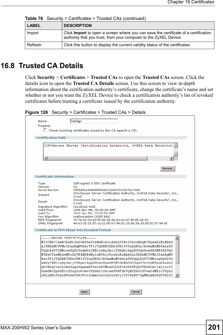  Chapter 16CertificatesMAX-200HW2 Series User s Guide 20116.8  Trusted CA Details  Click Security &gt; Certificates &gt; Trusted CAs to open the Trusted CAs screen. Click the details icon to open the Trusted CA Details screen. Use this screen to view in-depth information about the certification authority!s certificate, change the certificate!s name and set whether or not you want the ZyXEL Device to check a certification authority!s list of revoked certificates before trusting a certificate issued by the certification authority.Figure 126   Security &gt; Certificates &gt; Trusted CAs &gt; DetailsImportClick Import to open a screen where you can save the certificate of a certification authority that you trust, from your computer to the ZyXEL Device.RefreshClick this button to display the current validity status of the certificates.Table 76   Security &gt; Certificates &gt; Trusted CAs (continued)LABEL DESCRIPTION