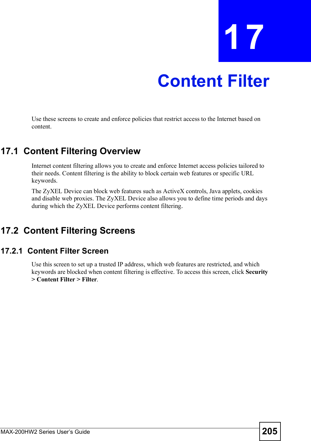 MAX-200HW2 Series User s Guide 205CHAPTER 17Content FilterUse these screens to create and enforce policies that restrict access to the Internet based on content.17.1  Content Filtering OverviewInternet content filtering allows you to create and enforce Internet access policies tailored to their needs. Content filtering is the ability to block certain web features or specific URL keywords.The ZyXEL Device can block web features such as ActiveX controls, Java applets, cookies and disable web proxies. The ZyXEL Device also allows you to define time periods and days during which the ZyXEL Device performs content filtering.17.2  Content Filtering Screens17.2.1  Content Filter ScreenUse this screen to set up a trusted IP address, which web features are restricted, and which keywords are blocked when content filtering is effective. To access this screen, click Security &gt; Content Filter &gt; Filter.