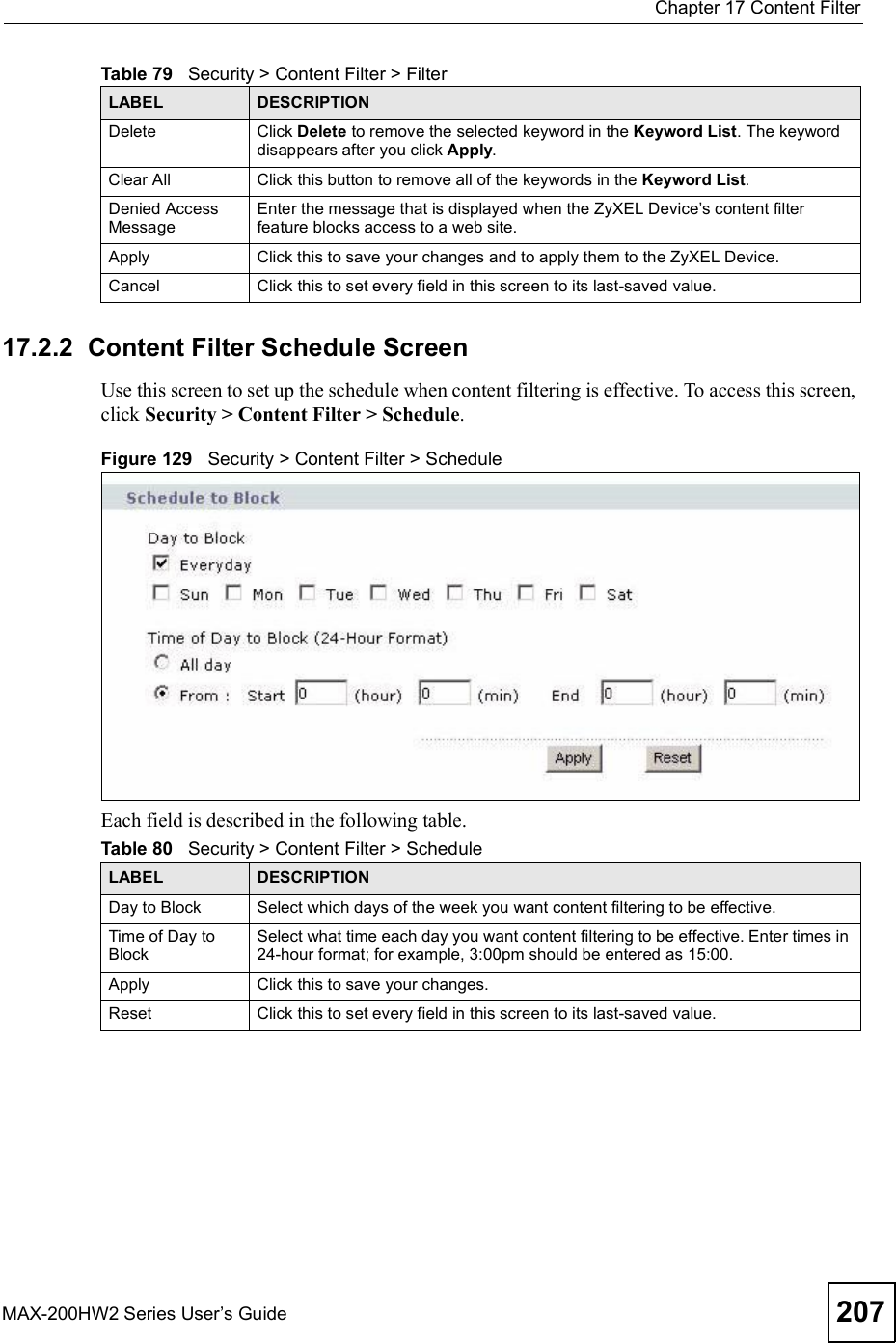  Chapter 17Content FilterMAX-200HW2 Series User s Guide 20717.2.2  Content Filter Schedule ScreenUse this screen to set up the schedule when content filtering is effective. To access this screen, click Security &gt; Content Filter &gt; Schedule.Figure 129   Security &gt; Content Filter &gt; ScheduleEach field is described in the following table.Delete Click Delete to remove the selected keyword in the Keyword List. The keyword disappears after you click Apply.Clear All Click this button to remove all of the keywords in the Keyword List.Denied Access MessageEnter the message that is displayed when the ZyXEL Device s content filter feature blocks access to a web site.Apply Click this to save your changes and to apply them to the ZyXEL Device.Cancel Click this to set every field in this screen to its last-saved value.Table 79   Security &gt; Content Filter &gt; FilterLABEL DESCRIPTIONTable 80   Security &gt; Content Filter &gt; ScheduleLABEL DESCRIPTIONDay to Block Select which days of the week you want content filtering to be effective.Time of Day to BlockSelect what time each day you want content filtering to be effective. Enter times in 24-hour format; for example, 3:00pm should be entered as 15:00.Apply Click this to save your changes.Reset Click this to set every field in this screen to its last-saved value.