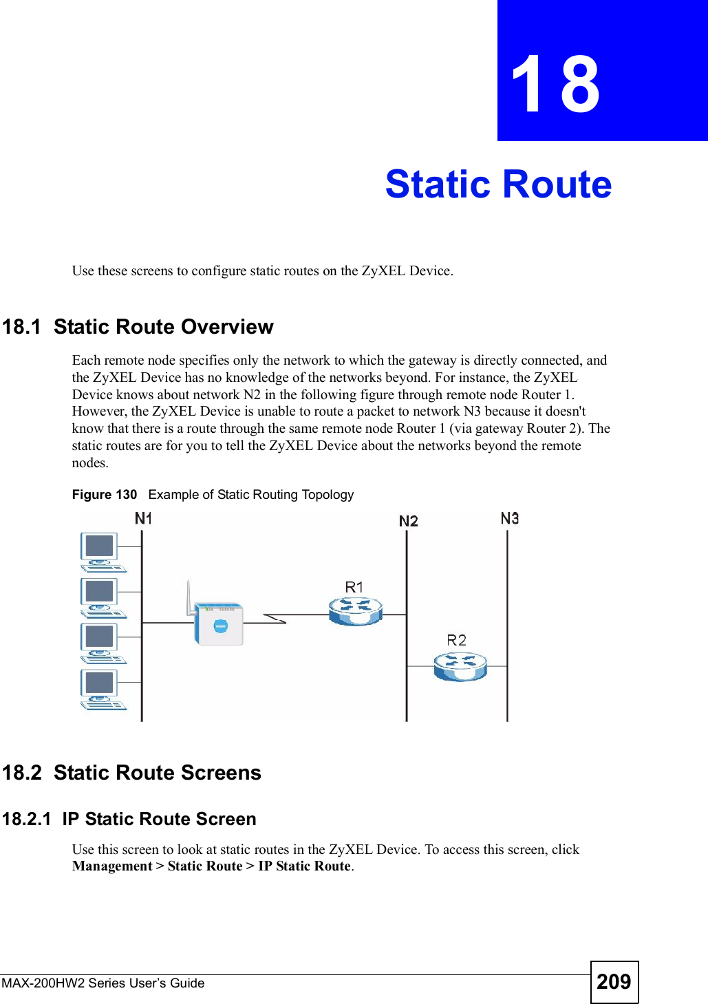 MAX-200HW2 Series User s Guide 209CHAPTER 18Static RouteUse these screens to configure static routes on the ZyXEL Device.18.1  Static Route OverviewEach remote node specifies only the network to which the gateway is directly connected, and the ZyXEL Device has no knowledge of the networks beyond. For instance, the ZyXEL Device knows about network N2 in the following figure through remote node Router 1. However, the ZyXEL Device is unable to route a packet to network N3 because it doesn&apos;t know that there is a route through the same remote node Router 1 (via gateway Router 2). The static routes are for you to tell the ZyXEL Device about the networks beyond the remote nodes.Figure 130   Example of Static Routing Topology18.2  Static Route Screens18.2.1  IP Static Route ScreenUse this screen to look at static routes in the ZyXEL Device. To access this screen, click Management &gt; Static Route &gt; IP Static Route.