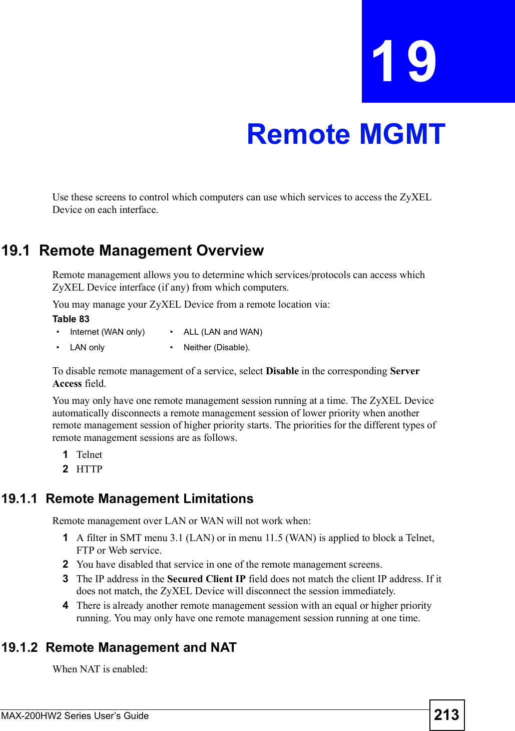 MAX-200HW2 Series User s Guide 213CHAPTER 19Remote MGMTUse these screens to control which computers can use which services to access the ZyXEL Device on each interface.19.1  Remote Management OverviewRemote management allows you to determine which services/protocols can access which ZyXEL Device interface (if any) from which computers.You may manage your ZyXEL Device from a remote location via:To disable remote management of a service, select Disable in the corresponding Server Access field.You may only have one remote management session running at a time. The ZyXEL Device automatically disconnects a remote management session of lower priority when another remote management session of higher priority starts. The priorities for the different types of remote management sessions are as follows.1Telnet2HTTP19.1.1  Remote Management LimitationsRemote management over LAN or WAN will not work when:1A filter in SMT menu 3.1 (LAN) or in menu 11.5 (WAN) is applied to block a Telnet, FTP or Web service. 2You have disabled that service in one of the remote management screens.3The IP address in the Secured Client IP field does not match the client IP address. If it does not match, the ZyXEL Device will disconnect the session immediately.4There is already another remote management session with an equal or higher priority running. You may only have one remote management session running at one time.19.1.2  Remote Management and NATWhen NAT is enabled:Table 83   #Internet (WAN only) #ALL (LAN and WAN)#LAN only #Neither (Disable).