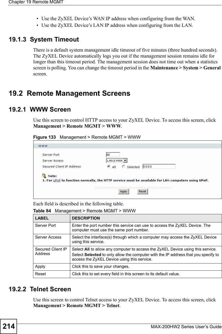 Chapter 19Remote MGMTMAX-200HW2 Series User s Guide214 Use the ZyXEL Device!s WAN IP address when configuring from the WAN.  Use the ZyXEL Device!s LAN IP address when configuring from the LAN.19.1.3  System TimeoutThere is a default system management idle timeout of five minutes (three hundred seconds). The ZyXEL Device automatically logs you out if the management session remains idle for longer than this timeout period. The management session does not time out when a statistics screen is polling. You can change the timeout period in the Maintenance &gt; System &gt; Generalscreen.19.2  Remote Management Screens19.2.1  WWW ScreenUse this screen to control HTTP access to your ZyXEL Device. To access this screen, click Management &gt; Remote MGMT &gt; WWW.Figure 133   Management &gt; Remote MGMT &gt; WWWEach field is described in the following table.19.2.2  Telnet ScreenUse this screen to control Telnet access to your ZyXEL Device. To access this screen, click Management &gt; Remote MGMT &gt; Telnet.Table 84   Management &gt; Remote MGMT &gt; WWWLABEL DESCRIPTIONServer Port Enter the port number this service can use to access the ZyXEL Device. The computer must use the same port number.Server Access Select the interface(s) through which a computer may access the ZyXEL Device using this service.Secured Client IP AddressSelect All to allow any computer to access the ZyXEL Device using this service.Select Selected to only allow the computer with the IP address that you specify to access the ZyXEL Device using this service.Apply Click this to save your changes.Reset Click this to set every field in this screen to its default value.