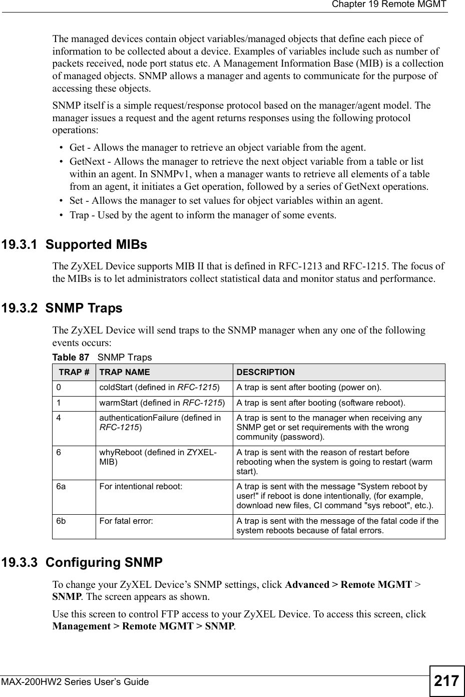  Chapter 19Remote MGMTMAX-200HW2 Series User s Guide 217The managed devices contain object variables/managed objects that define each piece of information to be collected about a device. Examples of variables include such as number of packets received, node port status etc. A Management Information Base (MIB) is a collection of managed objects. SNMP allows a manager and agents to communicate for the purpose of accessing these objects.SNMP itself is a simple request/response protocol based on the manager/agent model. The manager issues a request and the agent returns responses using the following protocol operations: Get - Allows the manager to retrieve an object variable from the agent.  GetNext - Allows the manager to retrieve the next object variable from a table or list within an agent. In SNMPv1, when a manager wants to retrieve all elements of a table from an agent, it initiates a Get operation, followed by a series of GetNext operations.  Set - Allows the manager to set values for object variables within an agent.  Trap - Used by the agent to inform the manager of some events.19.3.1  Supported MIBsThe ZyXEL Device supports MIB II that is defined in RFC-1213 and RFC-1215. The focus of the MIBs is to let administrators collect statistical data and monitor status and performance.19.3.2  SNMP Traps The ZyXEL Device will send traps to the SNMP manager when any one of the following events occurs:19.3.3  Configuring SNMPTo change your ZyXEL Device!s SNMP settings, click Advanced &gt; Remote MGMT &gt; SNMP. The screen appears as shown.Use this screen to control FTP access to your ZyXEL Device. To access this screen, click Management &gt; Remote MGMT &gt; SNMP.Table 87   SNMP TrapsTRAP # TRAP NAME DESCRIPTION0coldStart (defined in RFC-1215)A trap is sent after booting (power on).1warmStart (defined in RFC-1215)A trap is sent after booting (software reboot).4authenticationFailure (defined in RFC-1215)A trap is sent to the manager when receiving any SNMP get or set requirements with the wrong community (password).6whyReboot (defined in ZYXEL-MIB)A trap is sent with the reason of restart before rebooting when the system is going to restart (warm start).6a For intentional reboot: A trap is sent with the message &quot;System reboot by user!&quot; if reboot is done intentionally, (for example, download new files, CI command &quot;sys reboot&quot;, etc.).6b For fatal error:  A trap is sent with the message of the fatal code if the system reboots because of fatal errors.