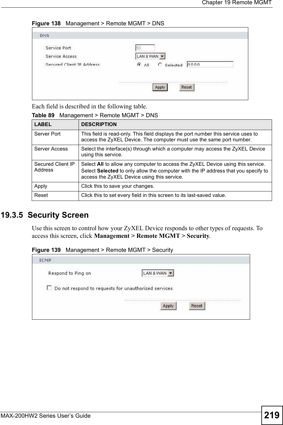  Chapter 19Remote MGMTMAX-200HW2 Series User s Guide 219Figure 138   Management &gt; Remote MGMT &gt; DNSEach field is described in the following table.19.3.5  Security ScreenUse this screen to control how your ZyXEL Device responds to other types of requests. To access this screen, click Management &gt; Remote MGMT &gt; Security.Figure 139   Management &gt; Remote MGMT &gt; SecurityTable 89   Management &gt; Remote MGMT &gt; DNSLABEL DESCRIPTIONServer Port This field is read-only. This field displays the port number this service uses to access the ZyXEL Device. The computer must use the same port number.Server Access Select the interface(s) through which a computer may access the ZyXEL Device using this service.Secured Client IP AddressSelect All to allow any computer to access the ZyXEL Device using this service.Select Selected to only allow the computer with the IP address that you specify to access the ZyXEL Device using this service.Apply Click this to save your changes.Reset Click this to set every field in this screen to its last-saved value.