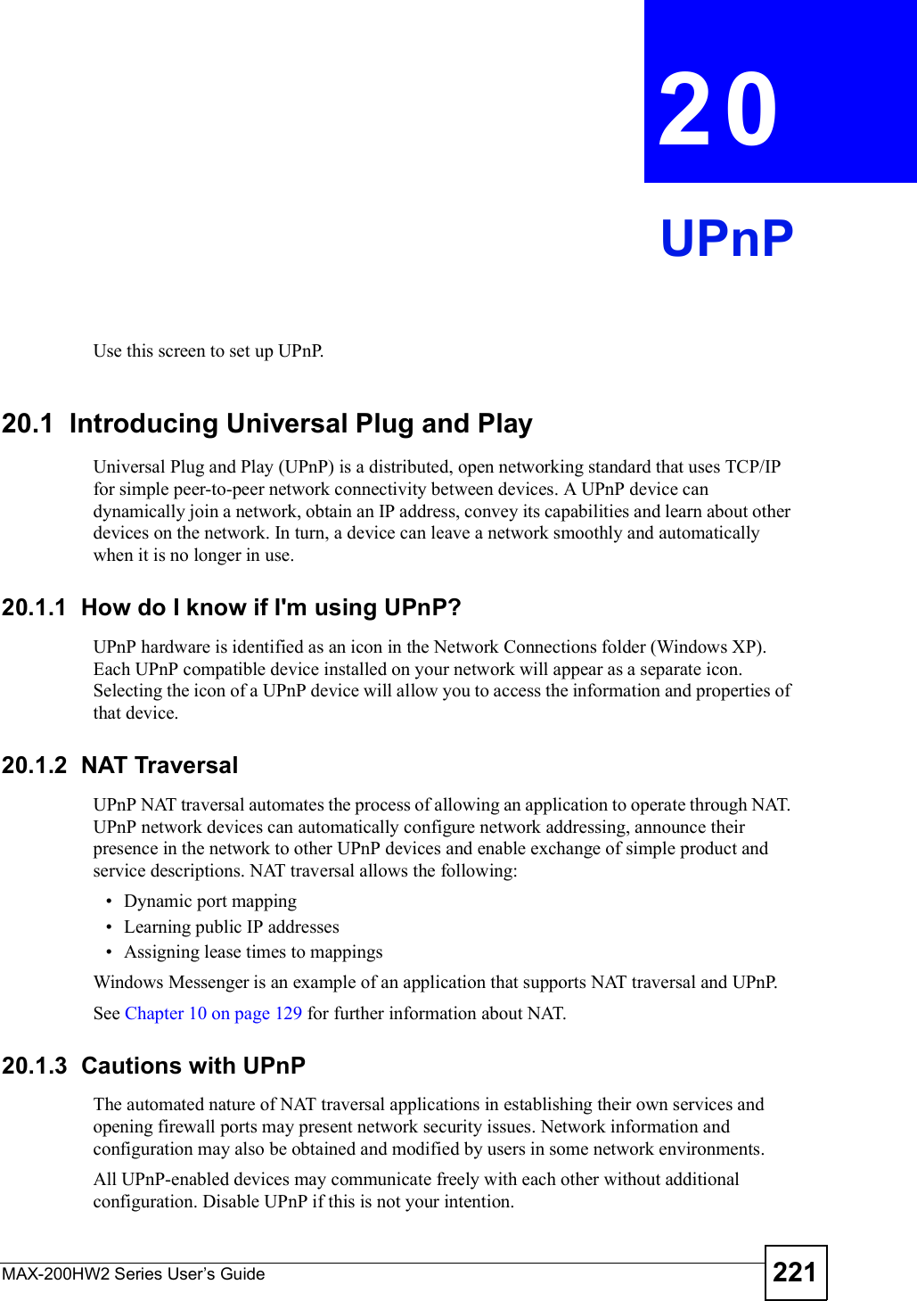 MAX-200HW2 Series User s Guide 221CHAPTER 20UPnPUse this screen to set up UPnP.20.1  Introducing Universal Plug and PlayUniversal Plug and Play (UPnP) is a distributed, open networking standard that uses TCP/IP for simple peer-to-peer network connectivity between devices. A UPnP device can dynamically join a network, obtain an IP address, convey its capabilities and learn about other devices on the network. In turn, a device can leave a network smoothly and automatically when it is no longer in use.20.1.1  How do I know if I&apos;m using UPnP? UPnP hardware is identified as an icon in the Network Connections folder (Windows XP). Each UPnP compatible device installed on your network will appear as a separate icon. Selecting the icon of a UPnP device will allow you to access the information and properties of that device. 20.1.2  NAT TraversalUPnP NAT traversal automates the process of allowing an application to operate through NAT. UPnP network devices can automatically configure network addressing, announce their presence in the network to other UPnP devices and enable exchange of simple product and service descriptions. NAT traversal allows the following: Dynamic port mapping Learning public IP addresses Assigning lease times to mappingsWindows Messenger is an example of an application that supports NAT traversal and UPnP. See Chapter 10 on page 129 for further information about NAT.20.1.3  Cautions with UPnPThe automated nature of NAT traversal applications in establishing their own services and opening firewall ports may present network security issues. Network information and configuration may also be obtained and modified by users in some network environments. All UPnP-enabled devices may communicate freely with each other without additional configuration. Disable UPnP if this is not your intention. 