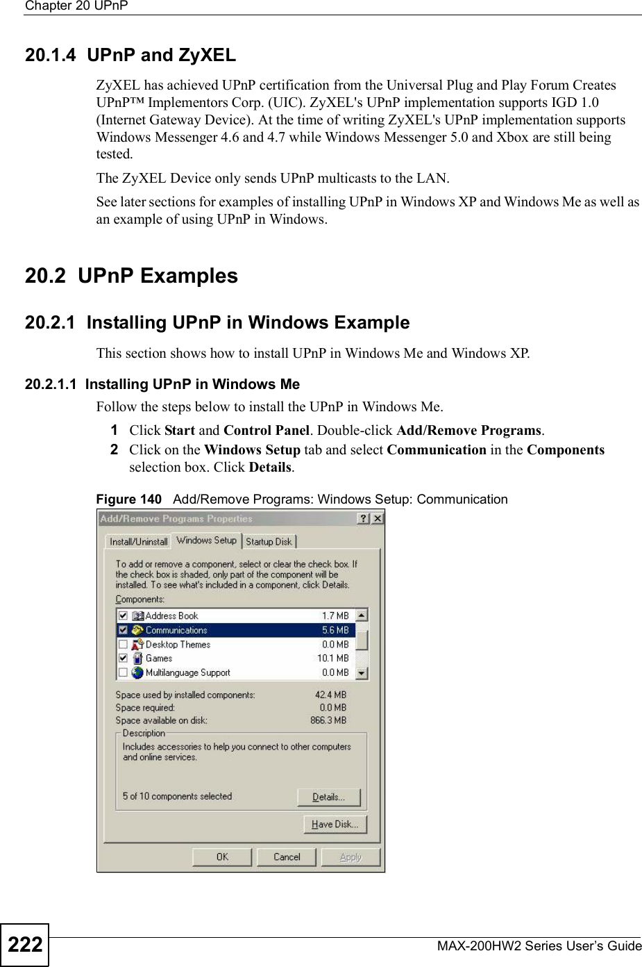 Chapter 20UPnPMAX-200HW2 Series User s Guide22220.1.4  UPnP and ZyXELZyXEL has achieved UPnP certification from the Universal Plug and Play Forum Creates UPnP&amp; Implementors Corp. (UIC). ZyXEL&apos;s UPnP implementation supports IGD 1.0 (Internet Gateway Device). At the time of writing ZyXEL&apos;s UPnP implementation supports Windows Messenger 4.6 and 4.7 while Windows Messenger 5.0 and Xbox are still being tested.The ZyXEL Device only sends UPnP multicasts to the LAN.See later sections for examples of installing UPnP in Windows XP and Windows Me as well as an example of using UPnP in Windows.20.2  UPnP Examples20.2.1  Installing UPnP in Windows ExampleThis section shows how to install UPnP in Windows Me and Windows XP. 20.2.1.1  Installing UPnP in Windows MeFollow the steps below to install the UPnP in Windows Me. 1Click Start and Control Panel. Double-click Add/Remove Programs.2Click on the Windows Setup tab and select Communication in the Componentsselection box. Click Details.Figure 140   Add/Remove Programs: Windows Setup: Communication 