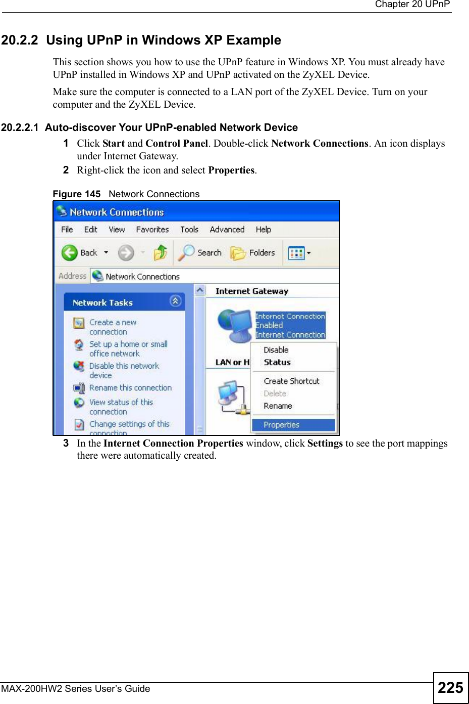  Chapter 20UPnPMAX-200HW2 Series User s Guide 22520.2.2  Using UPnP in Windows XP ExampleThis section shows you how to use the UPnP feature in Windows XP. You must already have UPnP installed in Windows XP and UPnP activated on the ZyXEL Device.Make sure the computer is connected to a LAN port of the ZyXEL Device. Turn on your computer and the ZyXEL Device. 20.2.2.1  Auto-discover Your UPnP-enabled Network Device1Click Start and Control Panel. Double-click Network Connections. An icon displays under Internet Gateway.2Right-click the icon and select Properties.Figure 145   Network Connections3In the Internet Connection Properties window, click Settings to see the port mappings there were automatically created. 