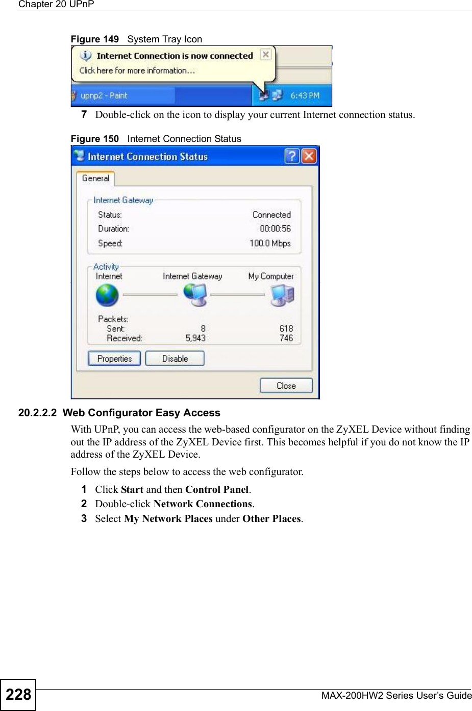 Chapter 20UPnPMAX-200HW2 Series User s Guide228Figure 149   System Tray Icon7Double-click on the icon to display your current Internet connection status.Figure 150   Internet Connection Status20.2.2.2  Web Configurator Easy AccessWith UPnP, you can access the web-based configurator on the ZyXEL Device without finding out the IP address of the ZyXEL Device first. This becomes helpful if you do not know the IP address of the ZyXEL Device.Follow the steps below to access the web configurator.1Click Start and then Control Panel.2Double-click Network Connections.3Select My Network Places under Other Places.