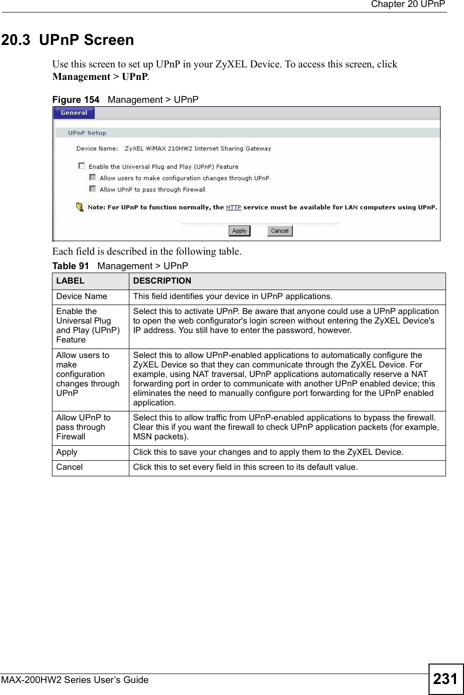  Chapter 20UPnPMAX-200HW2 Series User s Guide 23120.3  UPnP ScreenUse this screen to set up UPnP in your ZyXEL Device. To access this screen, click Management &gt; UPnP.Figure 154   Management &gt; UPnPEach field is described in the following table.Table 91   Management &gt; UPnPLABEL DESCRIPTIONDevice Name This field identifies your device in UPnP applications.Enable the Universal Plug and Play (UPnP) Feature Select this to activate UPnP. Be aware that anyone could use a UPnP application to open the web configurator&apos;s login screen without entering the ZyXEL Device&apos;s IP address. You still have to enter the password, however.Allow users to make configuration changes through UPnPSelect this to allow UPnP-enabled applications to automatically configure the ZyXEL Device so that they can communicate through the ZyXEL Device. For example, using NAT traversal, UPnP applications automatically reserve a NAT forwarding port in order to communicate with another UPnP enabled device; this eliminates the need to manually configure port forwarding for the UPnP enabled application. Allow UPnP to pass through FirewallSelect this to allow traffic from UPnP-enabled applications to bypass the firewall. Clear this if you want the firewall to check UPnP application packets (for example, MSN packets).Apply Click this to save your changes and to apply them to the ZyXEL Device.Cancel Click this to set every field in this screen to its default value.