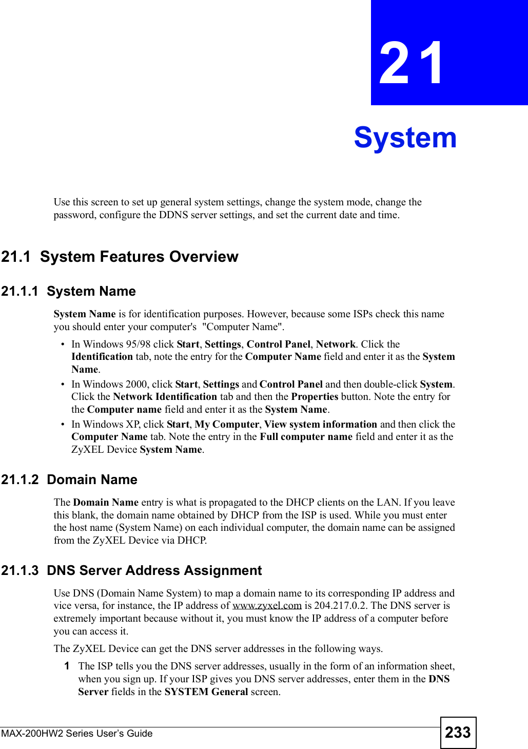 MAX-200HW2 Series User s Guide 233CHAPTER 21SystemUse this screen to set up general system settings, change the system mode, change the password, configure the DDNS server settings, and set the current date and time.21.1  System Features Overview21.1.1  System NameSystem Name is for identification purposes. However, because some ISPs check this name you should enter your computer&apos;s  &quot;Computer Name&quot;.  In Windows 95/98 click Start, Settings, Control Panel, Network. Click the Identification tab, note the entry for the Computer Name field and enter it as the SystemName. In Windows 2000, click Start, Settings and Control Panel and then double-click System.Click the Network Identification tab and then the Properties button. Note the entry for the Computer name field and enter it as the System Name. In Windows XP, click Start, My Computer, View system information and then click the Computer Name tab. Note the entry in the Full computer name field and enter it as the ZyXEL Device System Name.21.1.2  Domain NameThe Domain Name entry is what is propagated to the DHCP clients on the LAN. If you leave this blank, the domain name obtained by DHCP from the ISP is used. While you must enter the host name (System Name) on each individual computer, the domain name can be assigned from the ZyXEL Device via DHCP.21.1.3  DNS Server Address AssignmentUse DNS (Domain Name System) to map a domain name to its corresponding IP address and vice versa, for instance, the IP address of www.zyxel.com is 204.217.0.2. The DNS server is extremely important because without it, you must know the IP address of a computer before you can access it. The ZyXEL Device can get the DNS server addresses in the following ways.1The ISP tells you the DNS server addresses, usually in the form of an information sheet, when you sign up. If your ISP gives you DNS server addresses, enter them in the DNSServer fields in the SYSTEM General screen.