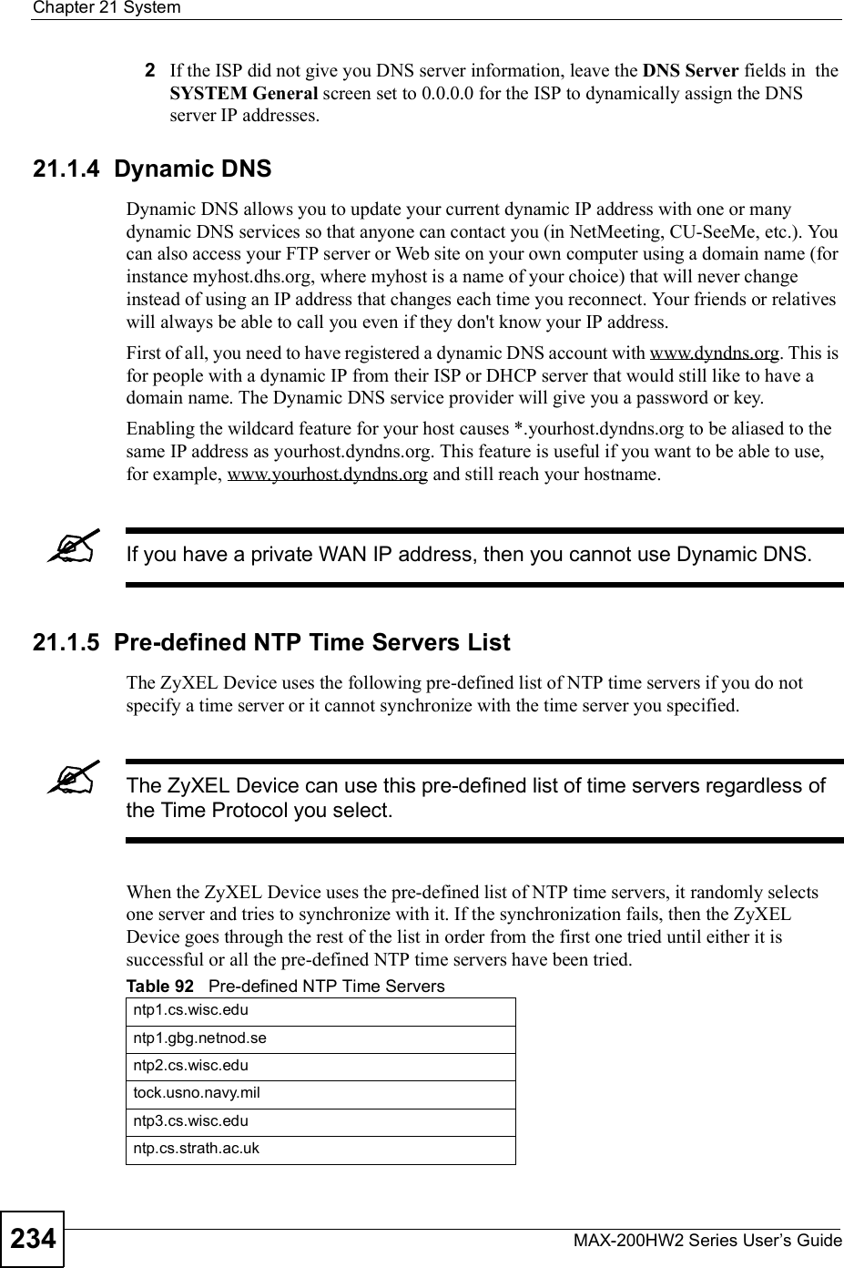 Chapter 21SystemMAX-200HW2 Series User s Guide2342If the ISP did not give you DNS server information, leave the DNS Server fields in  the SYSTEM General screen set to 0.0.0.0 for the ISP to dynamically assign the DNS server IP addresses.21.1.4  Dynamic DNSDynamic DNS allows you to update your current dynamic IP address with one or many dynamic DNS services so that anyone can contact you (in NetMeeting, CU-SeeMe, etc.). You can also access your FTP server or Web site on your own computer using a domain name (for instance myhost.dhs.org, where myhost is a name of your choice) that will never change instead of using an IP address that changes each time you reconnect. Your friends or relatives will always be able to call you even if they don&apos;t know your IP address.First of all, you need to have registered a dynamic DNS account with www.dyndns.org. This is for people with a dynamic IP from their ISP or DHCP server that would still like to have a domain name. The Dynamic DNS service provider will give you a password or key.Enabling the wildcard feature for your host causes *.yourhost.dyndns.org to be aliased to the same IP address as yourhost.dyndns.org. This feature is useful if you want to be able to use, for example, www.yourhost.dyndns.org and still reach your hostname.If you have a private WAN IP address, then you cannot use Dynamic DNS.21.1.5  Pre-defined NTP Time Servers ListThe ZyXEL Device uses the following pre-defined list of NTP time servers if you do not specify a time server or it cannot synchronize with the time server you specified.The ZyXEL Device can use this pre-defined list of time servers regardless of the Time Protocol you select.When the ZyXEL Device uses the pre-defined list of NTP time servers, it randomly selects one server and tries to synchronize with it. If the synchronization fails, then the ZyXEL Device goes through the rest of the list in order from the first one tried until either it is successful or all the pre-defined NTP time servers have been tried.Table 92   Pre-defined NTP Time Serversntp1.cs.wisc.eduntp1.gbg.netnod.sentp2.cs.wisc.edutock.usno.navy.milntp3.cs.wisc.eduntp.cs.strath.ac.uk