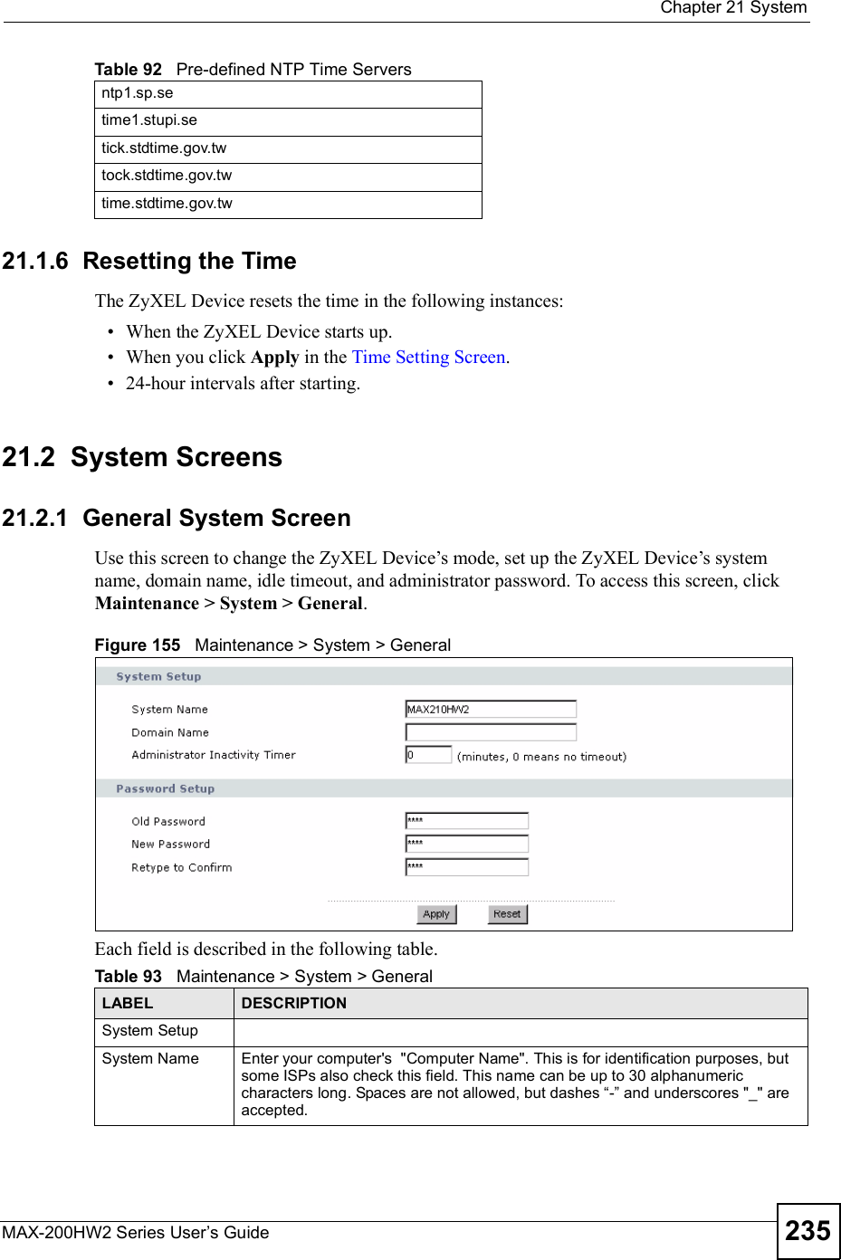  Chapter 21SystemMAX-200HW2 Series User s Guide 23521.1.6  Resetting the TimeThe ZyXEL Device resets the time in the following instances: When the ZyXEL Device starts up. When you click Apply in the Time Setting Screen. 24-hour intervals after starting.21.2  System Screens21.2.1  General System ScreenUse this screen to change the ZyXEL Device!s mode, set up the ZyXEL Device!s system name, domain name, idle timeout, and administrator password. To access this screen, click Maintenance &gt; System &gt; General.Figure 155   Maintenance &gt; System &gt; GeneralEach field is described in the following table.ntp1.sp.setime1.stupi.setick.stdtime.gov.twtock.stdtime.gov.twtime.stdtime.gov.twTable 92   Pre-defined NTP Time ServersTable 93   Maintenance &gt; System &gt; GeneralLABEL DESCRIPTIONSystem SetupSystem NameEnter your computer&apos;s  &quot;Computer Name&quot;. This is for identification purposes, but some ISPs also check this field. This name can be up to 30 alphanumeric characters long. Spaces are not allowed, but dashes !-&quot; and underscores &quot;_&quot; are accepted.