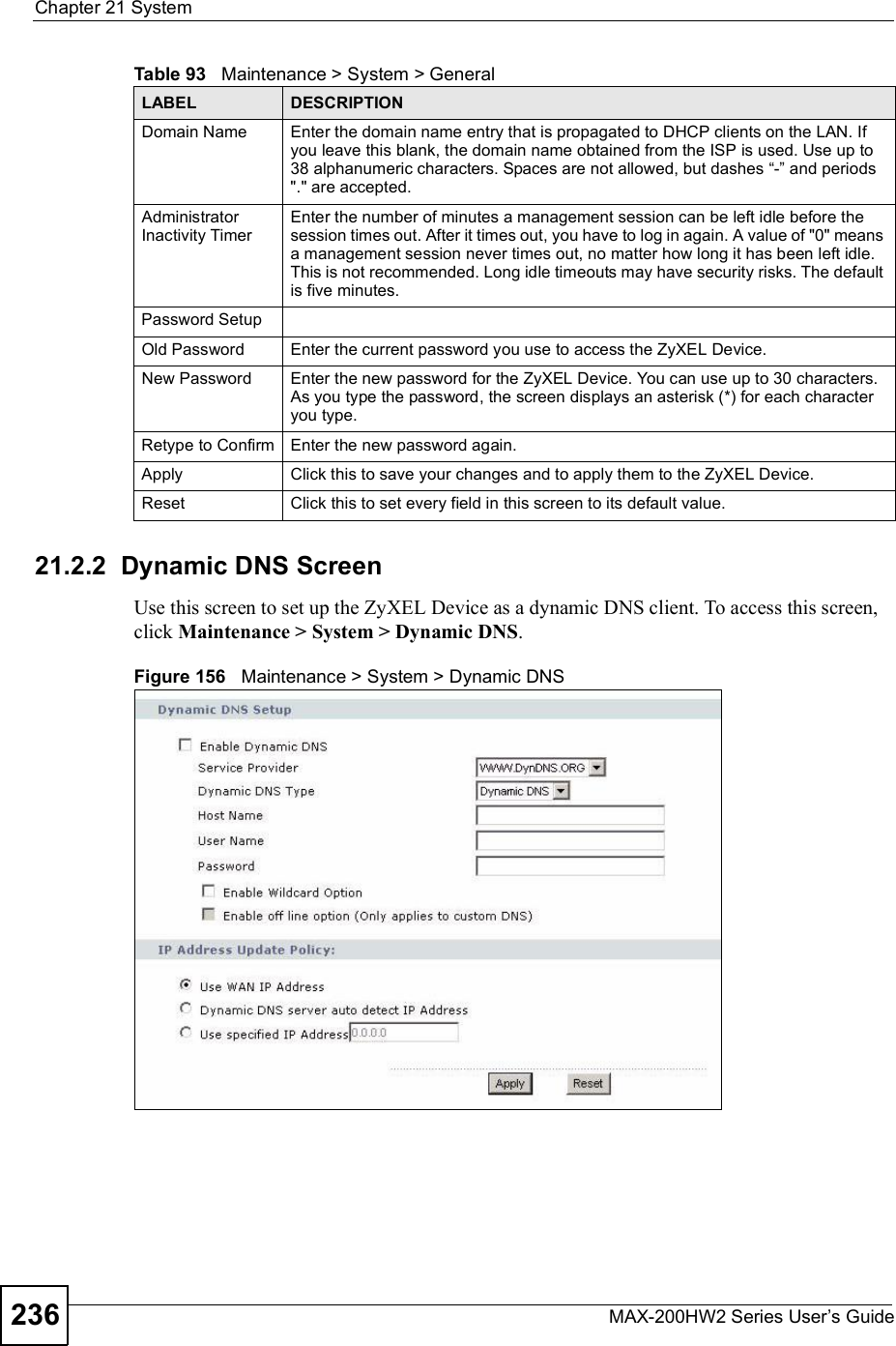 Chapter 21SystemMAX-200HW2 Series User s Guide23621.2.2  Dynamic DNS ScreenUse this screen to set up the ZyXEL Device as a dynamic DNS client. To access this screen, click Maintenance &gt; System &gt; Dynamic DNS.Figure 156   Maintenance &gt; System &gt; Dynamic DNSDomain NameEnter the domain name entry that is propagated to DHCP clients on the LAN. If you leave this blank, the domain name obtained from the ISP is used. Use up to 38 alphanumeric characters. Spaces are not allowed, but dashes !-&quot; and periods &quot;.&quot; are accepted.Administrator Inactivity TimerEnter the number of minutes a management session can be left idle before the session times out. After it times out, you have to log in again. A value of &quot;0&quot; means a management session never times out, no matter how long it has been left idle. This is not recommended. Long idle timeouts may have security risks. The default is five minutes. Password SetupOld PasswordEnter the current password you use to access the ZyXEL Device.New PasswordEnter the new password for the ZyXEL Device. You can use up to 30 characters. As you type the password, the screen displays an asterisk (*) for each character you type.Retype to ConfirmEnter the new password again.Apply Click this to save your changes and to apply them to the ZyXEL Device.Reset Click this to set every field in this screen to its default value.Table 93   Maintenance &gt; System &gt; GeneralLABEL DESCRIPTION