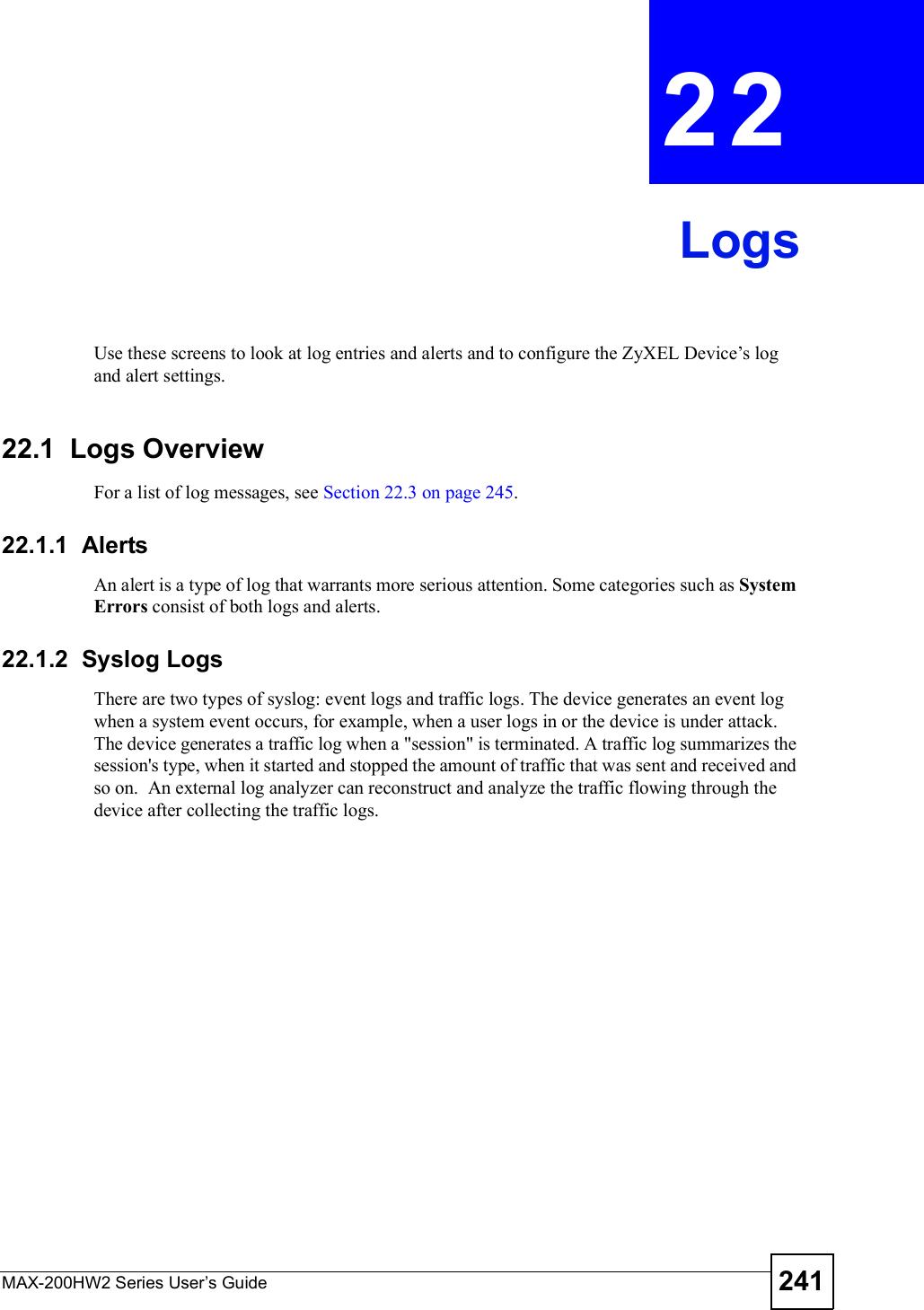 MAX-200HW2 Series User s Guide 241CHAPTER 22LogsUse these screens to look at log entries and alerts and to configure the ZyXEL Device!s log and alert settings.22.1  Logs OverviewFor a list of log messages, see Section 22.3 on page 245.22.1.1  AlertsAn alert is a type of log that warrants more serious attention. Some categories such as SystemErrors consist of both logs and alerts.22.1.2  Syslog LogsThere are two types of syslog: event logs and traffic logs. The device generates an event log when a system event occurs, for example, when a user logs in or the device is under attack. The device generates a traffic log when a &quot;session&quot; is terminated. A traffic log summarizes the session&apos;s type, when it started and stopped the amount of traffic that was sent and received and so on.  An external log analyzer can reconstruct and analyze the traffic flowing through the device after collecting the traffic logs. 