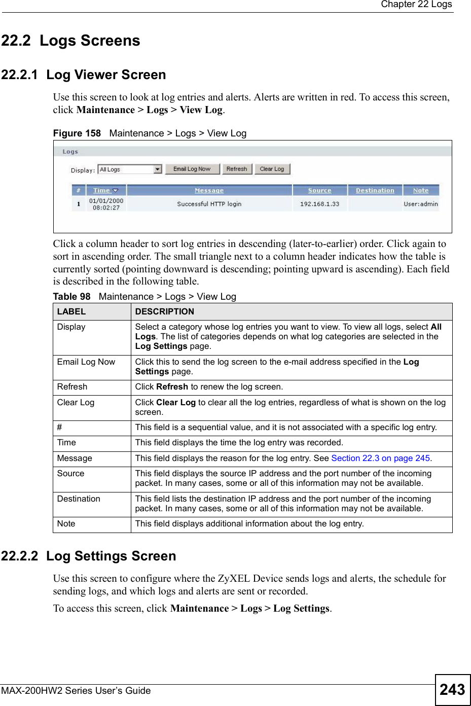  Chapter 22LogsMAX-200HW2 Series User s Guide 24322.2  Logs Screens22.2.1  Log Viewer ScreenUse this screen to look at log entries and alerts. Alerts are written in red. To access this screen, click Maintenance &gt; Logs &gt; View Log.Figure 158   Maintenance &gt; Logs &gt; View LogClick a column header to sort log entries in descending (later-to-earlier) order. Click again to sort in ascending order. The small triangle next to a column header indicates how the table is currently sorted (pointing downward is descending; pointing upward is ascending). Each field is described in the following table.22.2.2  Log Settings ScreenUse this screen to configure where the ZyXEL Device sends logs and alerts, the schedule for sending logs, and which logs and alerts are sent or recorded.To access this screen, click Maintenance &gt; Logs &gt; Log Settings.Table 98   Maintenance &gt; Logs &gt; View LogLABEL DESCRIPTIONDisplay Select a category whose log entries you want to view. To view all logs, select AllLogs. The list of categories depends on what log categories are selected in the Log Settings page.Email Log Now Click this to send the log screen to the e-mail address specified in the Log Settings page.Refresh Click Refresh to renew the log screen. Clear Log Click Clear Log to clear all the log entries, regardless of what is shown on the log screen.#This field is a sequential value, and it is not associated with a specific log entry.Time This field displays the time the log entry was recorded.Message This field displays the reason for the log entry. See Section 22.3 on page 245.Source This field displays the source IP address and the port number of the incoming packet. In many cases, some or all of this information may not be available.Destination This field lists the destination IP address and the port number of the incoming packet. In many cases, some or all of this information may not be available.Note This field displays additional information about the log entry.