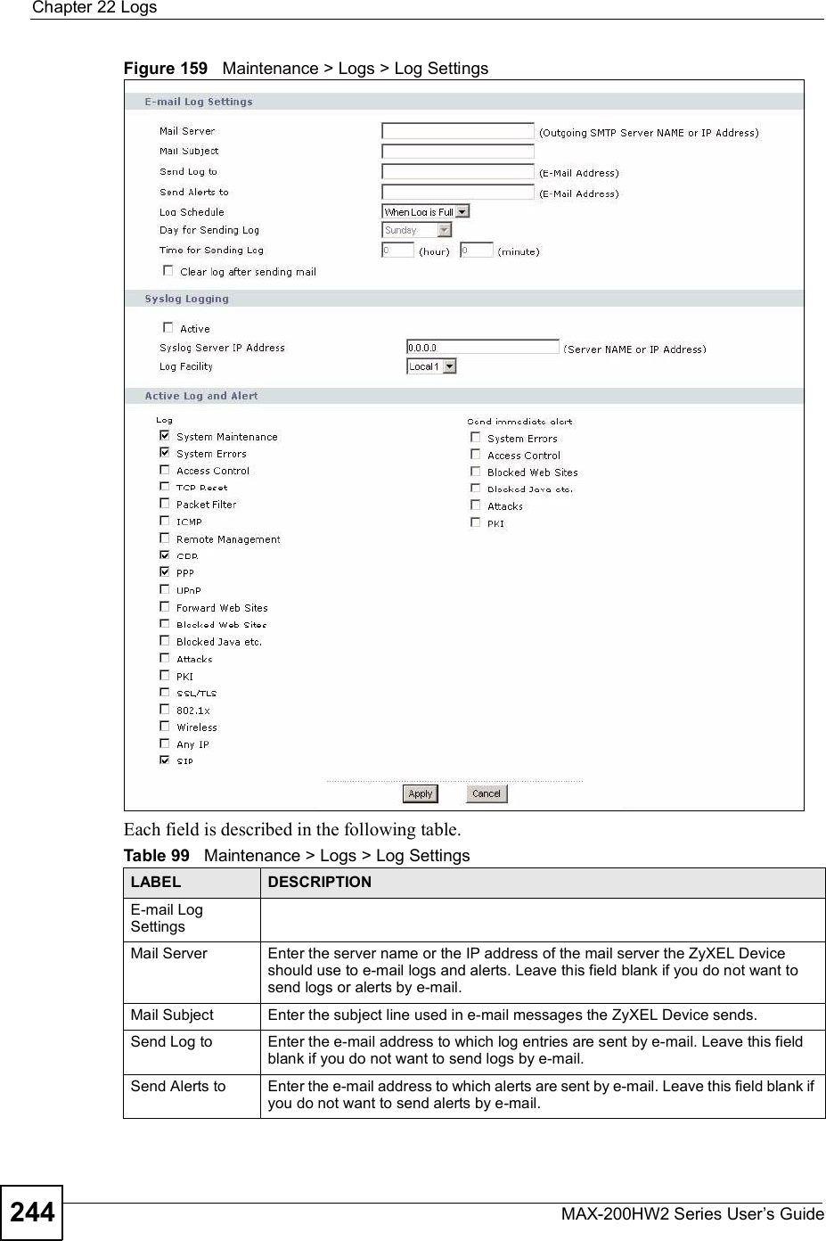 Chapter 22LogsMAX-200HW2 Series User s Guide244Figure 159   Maintenance &gt; Logs &gt; Log SettingsEach field is described in the following table.Table 99   Maintenance &gt; Logs &gt; Log SettingsLABEL DESCRIPTIONE-mail Log SettingsMail Server Enter the server name or the IP address of the mail server the ZyXEL Device should use to e-mail logs and alerts. Leave this field blank if you do not want to send logs or alerts by e-mail.Mail Subject Enter the subject line used in e-mail messages the ZyXEL Device sends.Send Log to Enter the e-mail address to which log entries are sent by e-mail. Leave this field blank if you do not want to send logs by e-mail.Send Alerts to Enter the e-mail address to which alerts are sent by e-mail. Leave this field blank if you do not want to send alerts by e-mail.