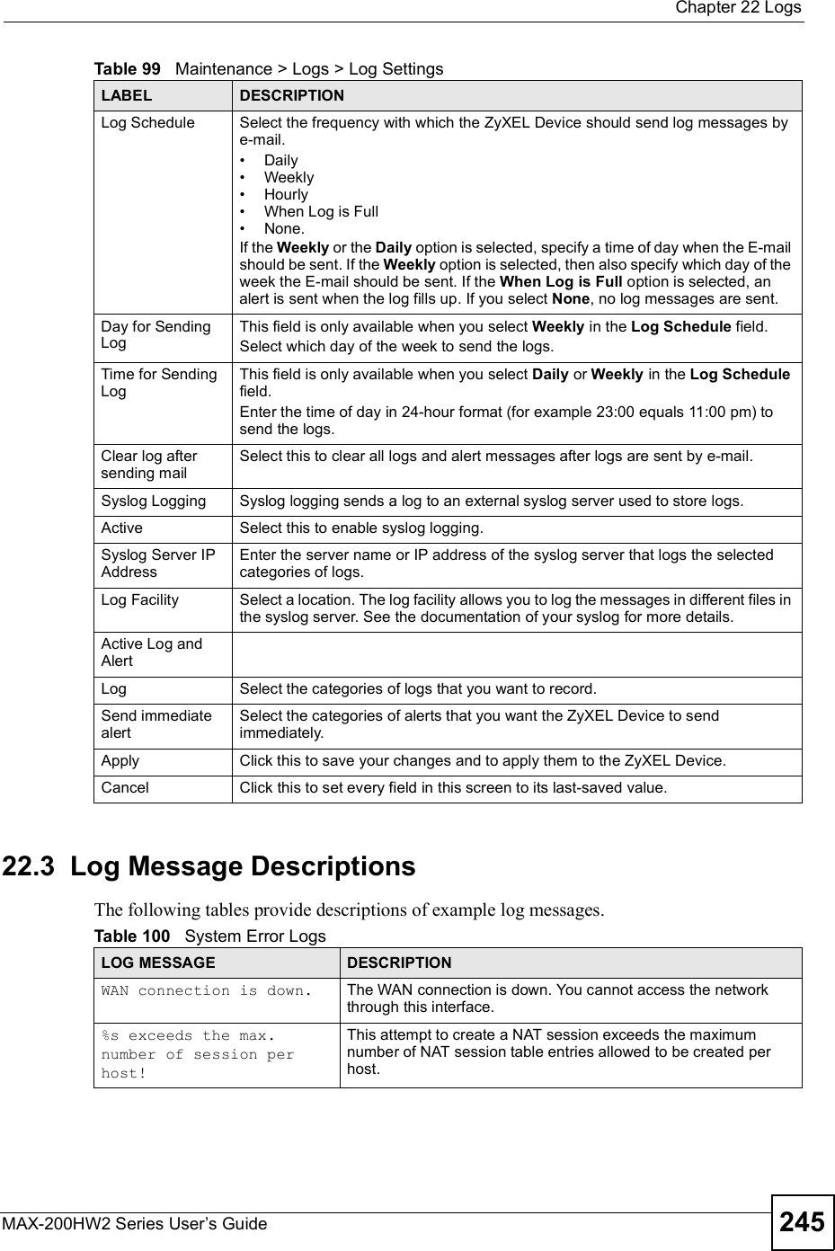 Chapter 22LogsMAX-200HW2 Series User s Guide 24522.3  Log Message DescriptionsThe following tables provide descriptions of example log messages.Log Schedule Select the frequency with which the ZyXEL Device should send log messages by e-mail.#Daily#Weekly#Hourly#When Log is Full#None. If the Weekly or the Daily option is selected, specify a time of day when the E-mail should be sent. If the Weekly option is selected, then also specify which day of the week the E-mail should be sent. If the When Log is Full option is selected, an alert is sent when the log fills up. If you select None, no log messages are sent.Day for Sending LogThis field is only available when you select Weekly in the Log Schedule field.Select which day of the week to send the logs.Time for Sending LogThis field is only available when you select Daily or Weekly in the Log Schedulefield.Enter the time of day in 24-hour format (for example 23:00 equals 11:00 pm) to send the logs.Clear log after sending mailSelect this to clear all logs and alert messages after logs are sent by e-mail.Syslog Logging Syslog logging sends a log to an external syslog server used to store logs.Active Select this to enable syslog logging.Syslog Server IP AddressEnter the server name or IP address of the syslog server that logs the selected categories of logs.Log Facility Select a location. The log facility allows you to log the messages in different files in the syslog server. See the documentation of your syslog for more details.Active Log and AlertLog Select the categories of logs that you want to record. Send immediate alertSelect the categories of alerts that you want the ZyXEL Device to send immediately.Apply Click this to save your changes and to apply them to the ZyXEL Device.Cancel Click this to set every field in this screen to its last-saved value.Table 99   Maintenance &gt; Logs &gt; Log SettingsLABEL DESCRIPTIONTable 100   System Error LogsLOG MESSAGE DESCRIPTIONWAN connection is down. The WAN connection is down. You cannot access the network through this interface.%s exceeds the max. number of session per host!This attempt to create a NAT session exceeds the maximum number of NAT session table entries allowed to be created per host.
