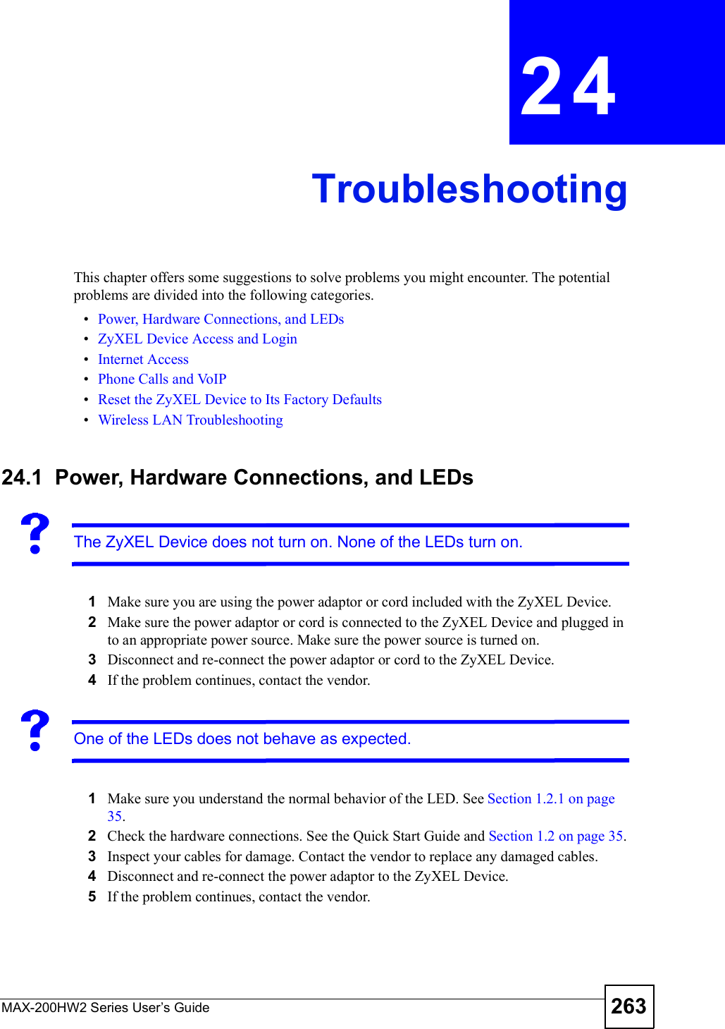MAX-200HW2 Series User s Guide 263CHAPTER 24TroubleshootingThis chapter offers some suggestions to solve problems you might encounter. The potential problems are divided into the following categories. Power, Hardware Connections, and LEDs ZyXEL Device Access and Login Internet Access Phone Calls and VoIP Reset the ZyXEL Device to Its Factory Defaults Wireless LAN Troubleshooting24.1  Power, Hardware Connections, and LEDsThe ZyXEL Device does not turn on. None of the LEDs turn on.1Make sure you are using the power adaptor or cord included with the ZyXEL Device.2Make sure the power adaptor or cord is connected to the ZyXEL Device and plugged in to an appropriate power source. Make sure the power source is turned on.3Disconnect and re-connect the power adaptor or cord to the ZyXEL Device.4If the problem continues, contact the vendor.One of the LEDs does not behave as expected.1Make sure you understand the normal behavior of the LED. See Section 1.2.1 on page 35.2Check the hardware connections. See the Quick Start Guide and Section 1.2 on page 35.3Inspect your cables for damage. Contact the vendor to replace any damaged cables.4Disconnect and re-connect the power adaptor to the ZyXEL Device.5If the problem continues, contact the vendor.