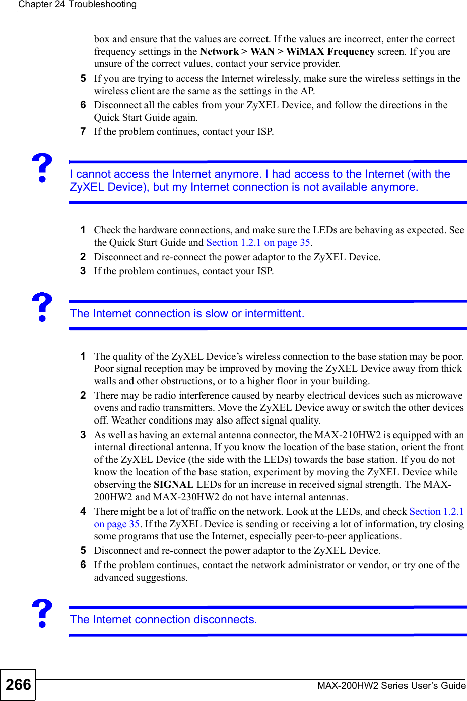 Chapter 24TroubleshootingMAX-200HW2 Series User s Guide266box and ensure that the values are correct. If the values are incorrect, enter the correct frequency settings in the Network &gt; WAN &gt; WiMAX Frequency screen. If you are unsure of the correct values, contact your service provider.5If you are trying to access the Internet wirelessly, make sure the wireless settings in the wireless client are the same as the settings in the AP.6Disconnect all the cables from your ZyXEL Device, and follow the directions in the Quick Start Guide again.7If the problem continues, contact your ISP.I cannot access the Internet anymore. I had access to the Internet (with the ZyXEL Device), but my Internet connection is not available anymore.1Check the hardware connections, and make sure the LEDs are behaving as expected. See the Quick Start Guide and Section 1.2.1 on page 35.2Disconnect and re-connect the power adaptor to the ZyXEL Device. 3If the problem continues, contact your ISP.The Internet connection is slow or intermittent.1The quality of the ZyXEL Device!s wireless connection to the base station may be poor. Poor signal reception may be improved by moving the ZyXEL Device away from thick walls and other obstructions, or to a higher floor in your building. 2There may be radio interference caused by nearby electrical devices such as microwave ovens and radio transmitters. Move the ZyXEL Device away or switch the other devices off. Weather conditions may also affect signal quality.3As well as having an external antenna connector, the MAX-210HW2 is equipped with an internal directional antenna. If you know the location of the base station, orient the front of the ZyXEL Device (the side with the LEDs) towards the base station. If you do not know the location of the base station, experiment by moving the ZyXEL Device while observing the SIGNAL LEDs for an increase in received signal strength. The MAX-200HW2 and MAX-230HW2 do not have internal antennas.4There might be a lot of traffic on the network. Look at the LEDs, and check Section 1.2.1 on page 35. If the ZyXEL Device is sending or receiving a lot of information, try closing some programs that use the Internet, especially peer-to-peer applications.5Disconnect and re-connect the power adaptor to the ZyXEL Device.6If the problem continues, contact the network administrator or vendor, or try one of the advanced suggestions.The Internet connection disconnects.