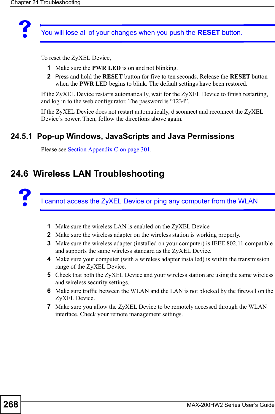 Chapter 24TroubleshootingMAX-200HW2 Series User s Guide268You will lose all of your changes when you push the RESET button.To reset the ZyXEL Device,1Make sure the PWR LED is on and not blinking.2Press and hold the RESET button for five to ten seconds. Release the RESET button when the PWR LED begins to blink. The default settings have been restored.If the ZyXEL Device restarts automatically, wait for the ZyXEL Device to finish restarting, and log in to the web configurator. The password is &quot;1234#.If the ZyXEL Device does not restart automatically, disconnect and reconnect the ZyXEL Device!s power. Then, follow the directions above again.24.5.1  Pop-up Windows, JavaScripts and Java PermissionsPlease see Section Appendix C on page 301.24.6  Wireless LAN TroubleshootingI cannot access the ZyXEL Device orping any computer from the WLAN1Make sure the wireless LAN is enabled on the ZyXEL Device2Make sure the wireless adapter on the wireless station is working properly.3Make sure the wireless adapter (installed on your computer) is IEEE 802.11 compatible and supports the same wireless standard as the ZyXEL Device.4Make sure your computer (with a wireless adapter installed) is within the transmission range of the ZyXEL Device.5Check that both the ZyXEL Device and your wireless station are using the same wireless and wireless security settings.6Make sure traffic between the WLAN and the LAN is not blocked by the firewall on the ZyXEL Device.7Make sure you allow the ZyXEL Device to be remotely accessed through the WLAN interface. Check your remote management settings.