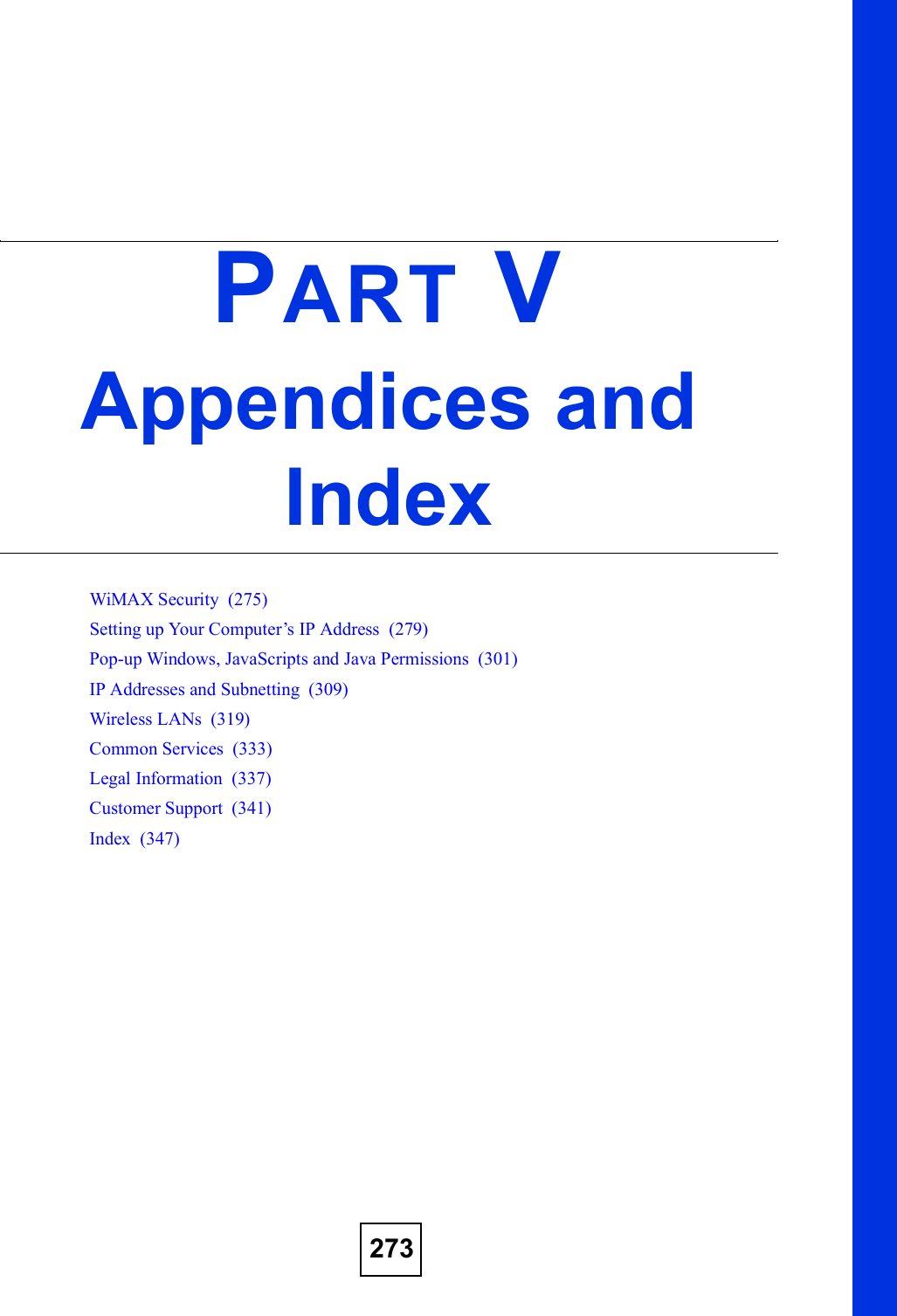 273PART VAppendices and IndexWiMAX Security  (275)Setting up Your Computer!s IP Address  (279)Pop-up Windows, JavaScripts and Java Permissions  (301)IP Addresses and Subnetting  (309)Wireless LANs  (319)Common Services  (333)Legal Information  (337)Customer Support  (341)Index  (347)