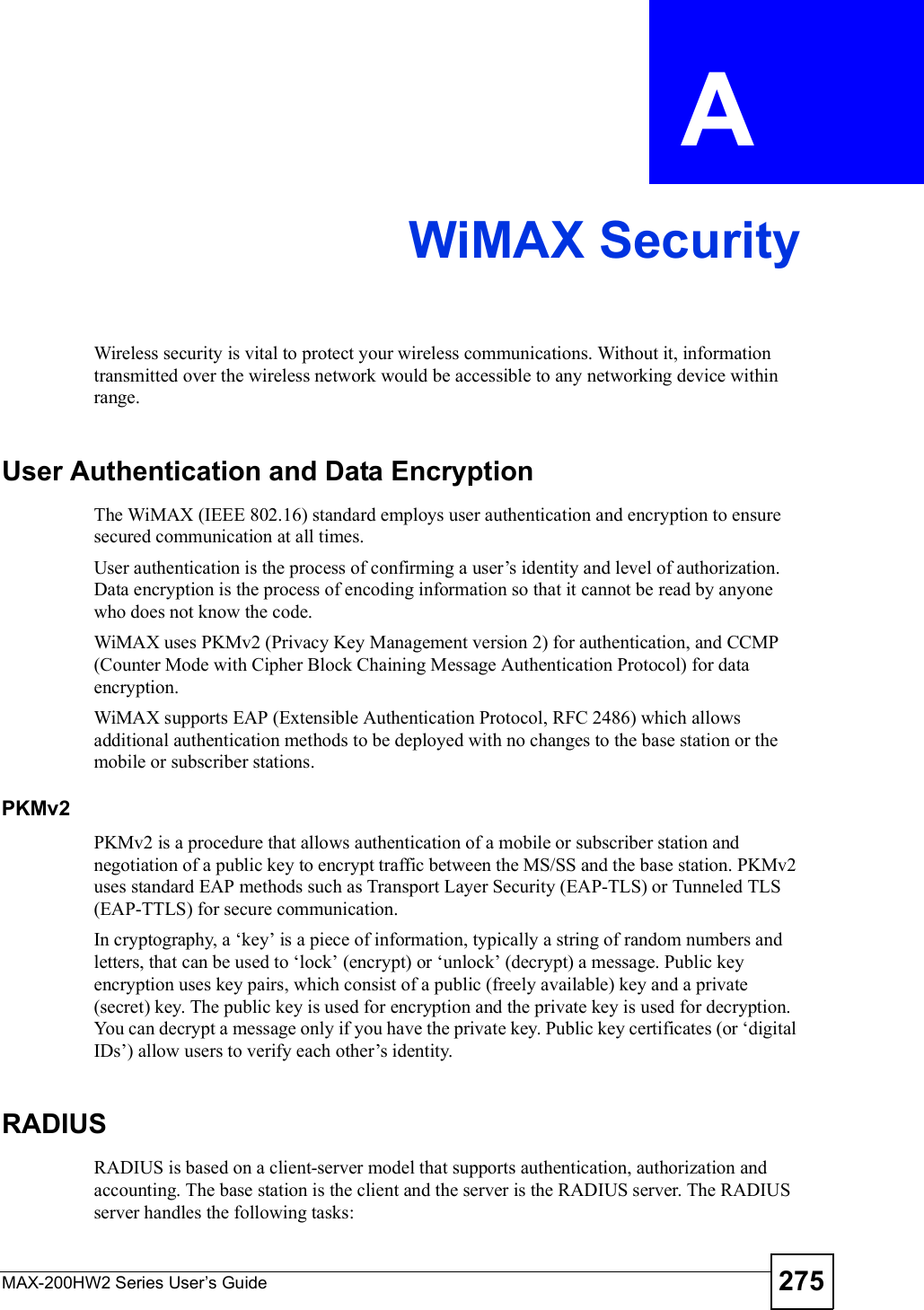 MAX-200HW2 Series User s Guide 275APPENDIX  A WiMAX SecurityWireless security is vital to protect your wireless communications. Without it, information transmitted over the wireless network would be accessible to any networking device within range.User Authentication and Data EncryptionThe WiMAX (IEEE 802.16) standard employs user authentication and encryption to ensure secured communication at all times.User authentication is the process of confirming a user!s identity and level of authorization. Data encryption is the process of encoding information so that it cannot be read by anyone who does not know the code. WiMAX uses PKMv2 (Privacy Key Management version 2) for authentication, and CCMP (Counter Mode with Cipher Block Chaining Message Authentication Protocol) for data encryption.WiMAX supports EAP (Extensible Authentication Protocol, RFC 2486) which allows additional authentication methods to be deployed with no changes to the base station or the mobile or subscriber stations.PKMv2PKMv2 is a procedure that allows authentication of a mobile or subscriber station and negotiation of a public key to encrypt traffic between the MS/SS and the base station. PKMv2 uses standard EAP methods such as Transport Layer Security (EAP-TLS) or Tunneled TLS (EAP-TTLS) for secure communication. In cryptography, a $key! is a piece of information, typically a string of random numbers and letters, that can be used to $lock! (encrypt) or $unlock! (decrypt) a message. Public key encryption uses key pairs, which consist of a public (freely available) key and a private (secret) key. The public key is used for encryption and the private key is used for decryption. You can decrypt a message only if you have the private key. Public key certificates (or $digital IDs!) allow users to verify each other!s identity. RADIUSRADIUS is based on a client-server model that supports authentication, authorization and accounting. The base station is the client and the server is the RADIUS server. The RADIUS server handles the following tasks: