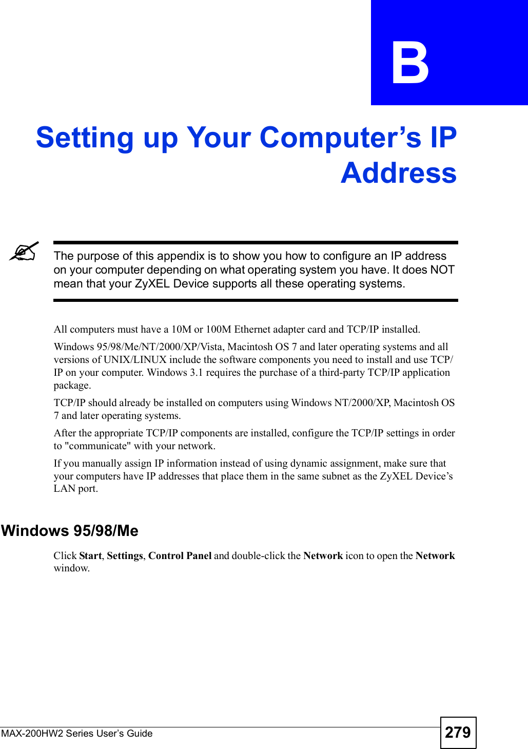 MAX-200HW2 Series User s Guide 279APPENDIX  B Setting up Your Computer s IPAddressThe purpose of this appendix is to show you how to configure an IP address on your computer depending on what operating system you have. It does NOT mean that your ZyXEL Device supports all these operating systems.All computers must have a 10M or 100M Ethernet adapter card and TCP/IP installed. Windows 95/98/Me/NT/2000/XP/Vista, Macintosh OS 7 and later operating systems and all versions of UNIX/LINUX include the software components you need to install and use TCP/IP on your computer. Windows 3.1 requires the purchase of a third-party TCP/IP application package.TCP/IP should already be installed on computers using Windows NT/2000/XP, Macintosh OS 7 and later operating systems.After the appropriate TCP/IP components are installed, configure the TCP/IP settings in order to &quot;communicate&quot; with your network. If you manually assign IP information instead of using dynamic assignment, make sure that your computers have IP addresses that place them in the same subnet as the ZyXEL Device!s LAN port.Windows 95/98/MeClick Start,Settings,Control Panel and double-click the Network icon to open the Network window.
