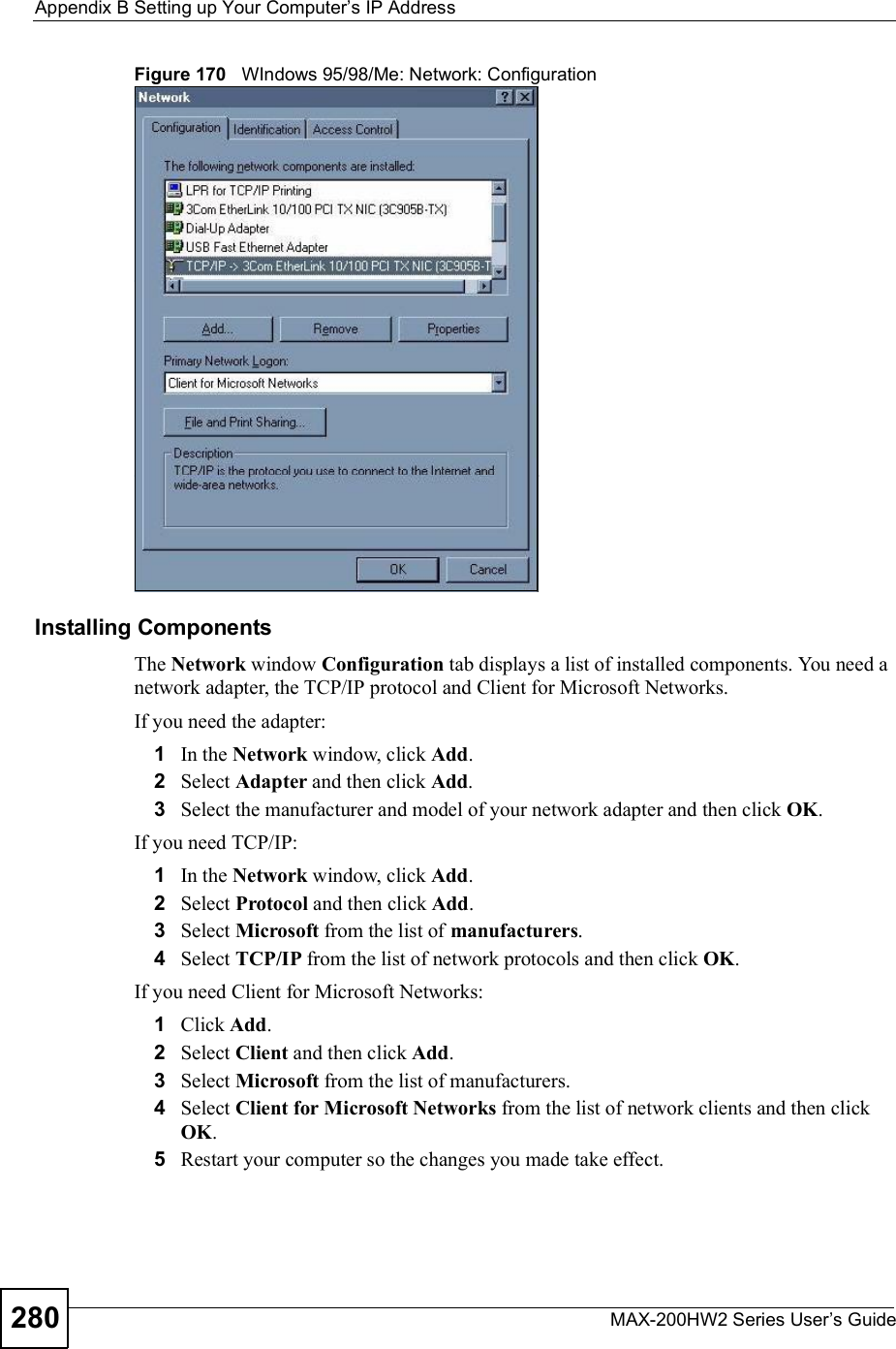 Appendix BSetting up Your Computer s IP AddressMAX-200HW2 Series User s Guide280Figure 170   WIndows 95/98/Me: Network: ConfigurationInstalling ComponentsThe Network window Configuration tab displays a list of installed components. You need a network adapter, the TCP/IP protocol and Client for Microsoft Networks.If you need the adapter:1In the Network window, click Add.2Select Adapter and then click Add.3Select the manufacturer and model of your network adapter and then click OK.If you need TCP/IP:1In the Network window, click Add.2Select Protocol and then click Add.3Select Microsoft from the list of manufacturers.4Select TCP/IP from the list of network protocols and then click OK.If you need Client for Microsoft Networks:1Click Add.2Select Client and then click Add.3Select Microsoft from the list of manufacturers.4Select Client for Microsoft Networks from the list of network clients and then click OK.5Restart your computer so the changes you made take effect.