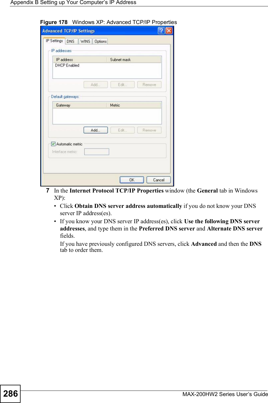 Appendix BSetting up Your Computer s IP AddressMAX-200HW2 Series User s Guide286Figure 178   Windows XP: Advanced TCP/IP Properties7In the Internet Protocol TCP/IP Properties window (the General tab in Windows XP): Click Obtain DNS server address automatically if you do not know your DNS server IP address(es). If you know your DNS server IP address(es), click Use the following DNS server addresses, and type them in the Preferred DNSserver and Alternate DNS serverfields.If you have previously configured DNS servers, click Advanced and then the DNStab to order them.
