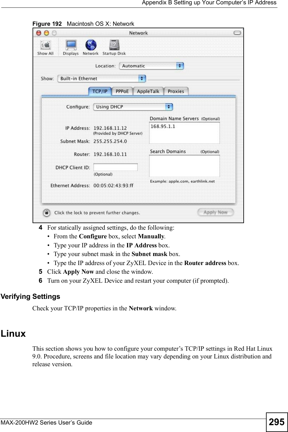  Appendix BSetting up Your Computer s IP AddressMAX-200HW2 Series User s Guide 295Figure 192   Macintosh OS X: Network4For statically assigned settings, do the following: From the Configure box, select Manually. Type your IP address in the IP Address box. Type your subnet mask in the Subnet mask box. Type the IP address of your ZyXEL Device in the Router address box.5Click Apply Now and close the window.6Turn on your ZyXEL Device and restart your computer (if prompted).Verifying SettingsCheck your TCP/IP properties in the Network window.LinuxThis section shows you how to configure your computer!s TCP/IP settings in Red Hat Linux 9.0. Procedure, screens and file location may vary depending on your Linux distribution and release version. 