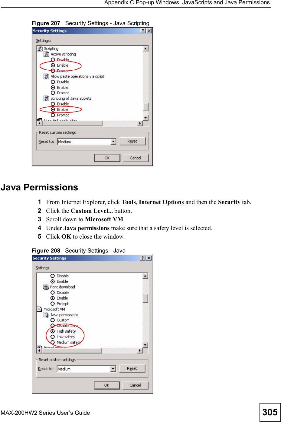  Appendix CPop-up Windows, JavaScripts and Java PermissionsMAX-200HW2 Series User s Guide 305Figure 207   Security Settings - Java ScriptingJava Permissions1From Internet Explorer, click Tools,Internet Options and then the Security tab. 2Click the Custom Level... button. 3Scroll down to Microsoft VM.4Under Java permissions make sure that a safety level is selected.5Click OK to close the window.Figure 208   Security Settings - Java 