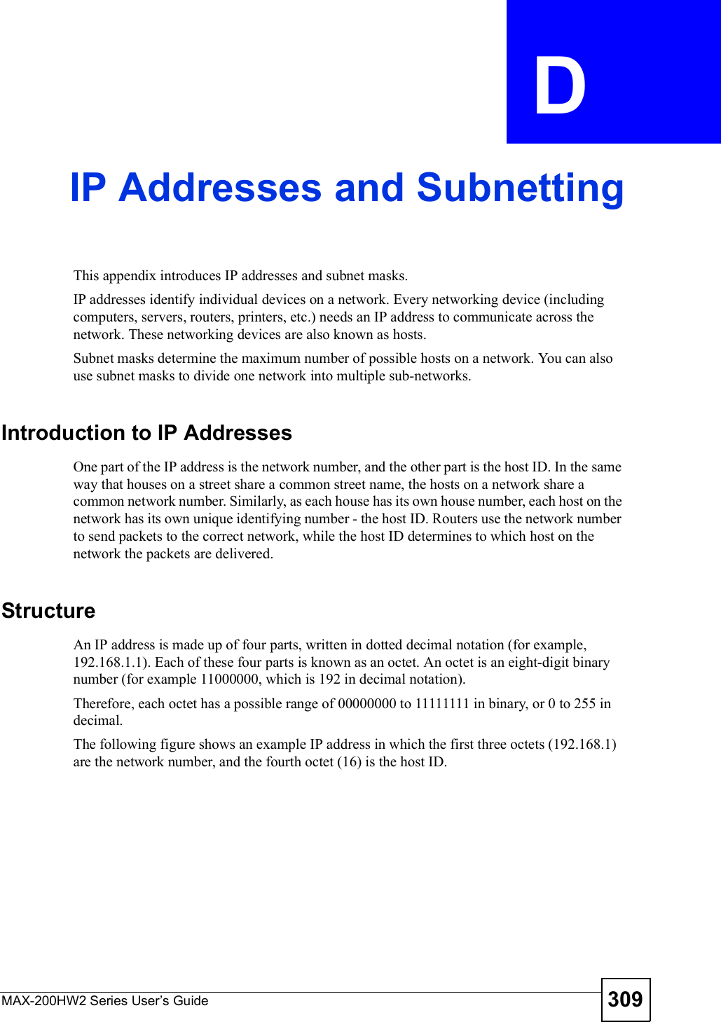 MAX-200HW2 Series User s Guide 309APPENDIX  D IP Addresses and SubnettingThis appendix introduces IP addresses and subnet masks. IP addresses identify individual devices on a network. Every networking device (including computers, servers, routers, printers, etc.) needs an IP address to communicate across the network. These networking devices are also known as hosts.Subnet masks determine the maximum number of possible hosts on a network. You can also use subnet masks to divide one network into multiple sub-networks.Introduction to IP AddressesOne part of the IP address is the network number, and the other part is the host ID. In the same way that houses on a street share a common street name, the hosts on a network share a common network number. Similarly, as each house has its own house number, each host on the network has its own unique identifying number - the host ID. Routers use the network number to send packets to the correct network, while the host ID determines to which host on the network the packets are delivered.StructureAn IP address is made up of four parts, written in dotted decimal notation (for example, 192.168.1.1). Each of these four parts is known as an octet. An octet is an eight-digit binary number (for example 11000000, which is 192 in decimal notation). Therefore, each octet has a possible range of 00000000 to 11111111 in binary, or 0 to 255 in decimal.The following figure shows an example IP address in which the first three octets (192.168.1) are the network number, and the fourth octet (16) is the host ID.