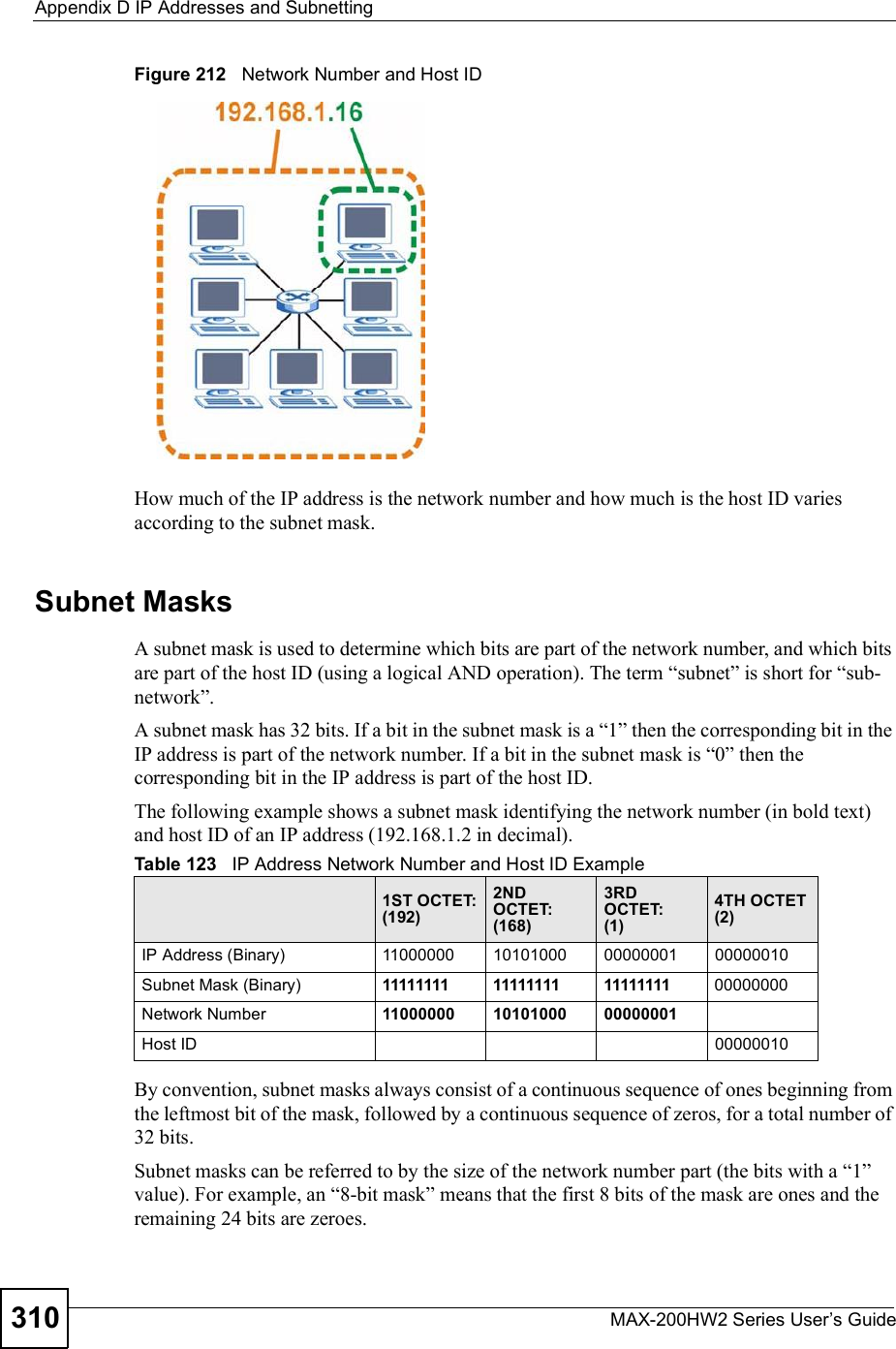 Appendix DIP Addresses and SubnettingMAX-200HW2 Series User s Guide310Figure 212   Network Number and Host IDHow much of the IP address is the network number and how much is the host ID varies according to the subnet mask.  Subnet MasksA subnet mask is used to determine which bits are part of the network number, and which bits are part of the host ID (using a logical AND operation). The term &quot;subnet# is short for &quot;sub-network#.A subnet mask has 32 bits. If a bit in the subnet mask is a &quot;1# then the corresponding bit in the IP address is part of the network number. If a bit in the subnet mask is &quot;0# then the corresponding bit in the IP address is part of the host ID. The following example shows a subnet mask identifying the network number (in bold text) and host ID of an IP address (192.168.1.2 in decimal).By convention, subnet masks always consist of a continuous sequence of ones beginning from the leftmost bit of the mask, followed by a continuous sequence of zeros, for a total number of 32 bits.Subnet masks can be referred to by the size of the network number part (the bits with a &quot;1# value). For example, an &quot;8-bit mask# means that the first 8 bits of the mask are ones and the remaining 24 bits are zeroes.Table 123   IP Address Network Number and Host ID Example1ST OCTET:(192)2ND OCTET:(168)3RD OCTET:(1)4TH OCTET(2)IP Address (Binary)11000000101010000000000100000010Subnet Mask (Binary) 111111111111111111111111 00000000Network Number 110000001010100000000001Host ID00000010