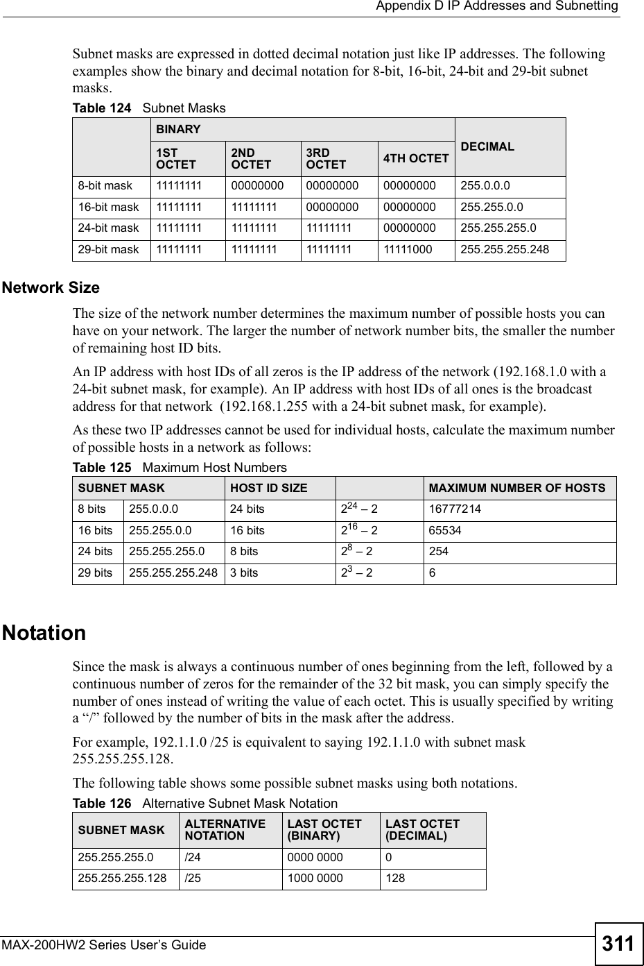  Appendix DIP Addresses and SubnettingMAX-200HW2 Series User s Guide 311Subnet masks are expressed in dotted decimal notation just like IP addresses. The following examples show the binary and decimal notation for 8-bit, 16-bit, 24-bit and 29-bit subnet masks. Network SizeThe size of the network number determines the maximum number of possible hosts you can have on your network. The larger the number of network number bits, the smaller the number of remaining host ID bits. An IP address with host IDs of all zeros is the IP address of the network (192.168.1.0 with a 24-bit subnet mask, for example). An IP address with host IDs of all ones is the broadcast address for that network  (192.168.1.255 with a 24-bit subnet mask, for example).As these two IP addresses cannot be used for individual hosts, calculate the maximum number of possible hosts in a network as follows:NotationSince the mask is always a continuous number of ones beginning from the left, followed by a continuous number of zeros for the remainder of the 32 bit mask, you can simply specify the number of ones instead of writing the value of each octet. This is usually specified by writing a &quot;/# followed by the number of bits in the mask after the address. For example, 192.1.1.0 /25 is equivalent to saying 192.1.1.0 with subnet mask 255.255.255.128. The following table shows some possible subnet masks using both notations. Table 124   Subnet MasksBINARYDECIMAL1ST OCTET2ND OCTET3RD OCTET 4TH OCTET8-bit mask 11111111 00000000 00000000 00000000 255.0.0.016-bit mask 11111111 11111111 00000000 00000000 255.255.0.024-bit mask 11111111 11111111 11111111 00000000 255.255.255.029-bit mask 11111111 11111111 11111111 11111000 255.255.255.248Table 125   Maximum Host NumbersSUBNET MASK HOST ID SIZE MAXIMUM NUMBER OF HOSTS8 bits255.0.0.024 bits224 % 21677721416 bits255.255.0.016 bits216 % 26553424 bits255.255.255.08 bits28 % 225429 bits255.255.255.2483 bits23 % 26Table 126   Alternative Subnet Mask NotationSUBNET MASK ALTERNATIVE NOTATIONLAST OCTET (BINARY)LAST OCTET (DECIMAL)255.255.255.0 /24 0000 0000 0255.255.255.128 /25 1000 0000 128
