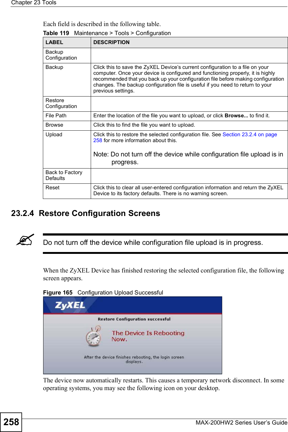 Chapter 23ToolsMAX-200HW2 Series User s Guide258Each field is described in the following table.23.2.4  Restore Configuration ScreensDo not turn off the device while configuration file upload is in progress.When the ZyXEL Device has finished restoring the selected configuration file, the following screen appears.Figure 165   Configuration Upload SuccessfulThe device now automatically restarts. This causes a temporary network disconnect. In some operating systems, you may see the following icon on your desktop.Table 119   Maintenance &gt; Tools &gt; ConfigurationLABEL DESCRIPTIONBackup ConfigurationBackup Click this to save the ZyXEL Device s current configuration to a file on your computer. Once your device is configured and functioning properly, it is highly recommended that you back up your configuration file before making configuration changes. The backup configuration file is useful if you need to return to your previous settings.Restore ConfigurationFile PathEnter the location of the file you want to upload, or click Browse... to find it.BrowseClick this to find the file you want to upload.UploadClick this to restore the selected configuration file. See Section 23.2.4 on page 258 for more information about this.Note: Do not turn off the device while configuration file upload is in progress.Back to Factory DefaultsReset Click this to clear all user-entered configuration information and return the ZyXEL Device to its factory defaults. There is no warning screen.