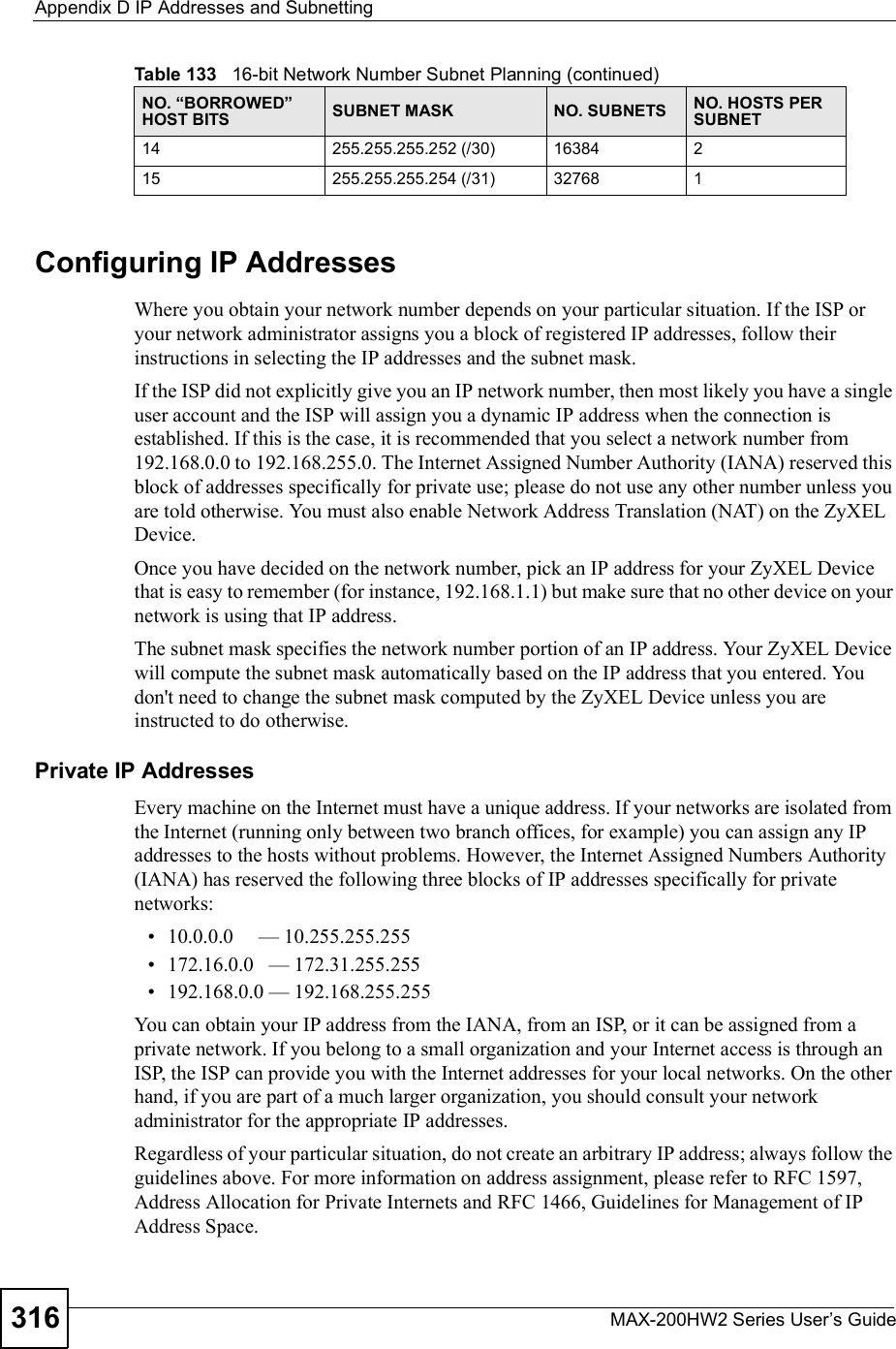 Appendix DIP Addresses and SubnettingMAX-200HW2 Series User s Guide316Configuring IP AddressesWhere you obtain your network number depends on your particular situation. If the ISP or your network administrator assigns you a block of registered IP addresses, follow their instructions in selecting the IP addresses and the subnet mask.If the ISP did not explicitly give you an IP network number, then most likely you have a single user account and the ISP will assign you a dynamic IP address when the connection is established. If this is the case, it is recommended that you select a network number from 192.168.0.0 to 192.168.255.0. The Internet Assigned Number Authority (IANA) reserved this block of addresses specifically for private use; please do not use any other number unless you are told otherwise. You must also enable Network Address Translation (NAT) on the ZyXEL Device.Once you have decided on the network number, pick an IP address for your ZyXEL Device that is easy to remember (for instance, 192.168.1.1) but make sure that no other device on your network is using that IP address.The subnet mask specifies the network number portion of an IP address. Your ZyXEL Device will compute the subnet mask automatically based on the IP address that you entered. You don&apos;t need to change the subnet mask computed by the ZyXEL Device unless you are instructed to do otherwise.Private IP AddressesEvery machine on the Internet must have a unique address. If your networks are isolated from the Internet (running only between two branch offices, for example) you can assign any IP addresses to the hosts without problems. However, the Internet Assigned Numbers Authority (IANA) has reserved the following three blocks of IP addresses specifically for private networks: 10.0.0.0     &apos; 10.255.255.255 172.16.0.0   &apos; 172.31.255.255 192.168.0.0 &apos; 192.168.255.255You can obtain your IP address from the IANA, from an ISP, or it can be assigned from a private network. If you belong to a small organization and your Internet access is through an ISP, the ISP can provide you with the Internet addresses for your local networks. On the other hand, if you are part of a much larger organization, you should consult your network administrator for the appropriate IP addresses.Regardless of your particular situation, do not create an arbitrary IP address; always follow the guidelines above. For more information on address assignment, please refer to RFC 1597, Address Allocation for Private Internets and RFC 1466, Guidelines for Management of IP Address Space.14 255.255.255.252 (/30) 16384 215 255.255.255.254 (/31) 32768 1Table 133   16-bit Network Number Subnet Planning (continued)NO. &quot;BORROWED# HOST BITS SUBNET MASK NO. SUBNETS NO. HOSTS PER SUBNET