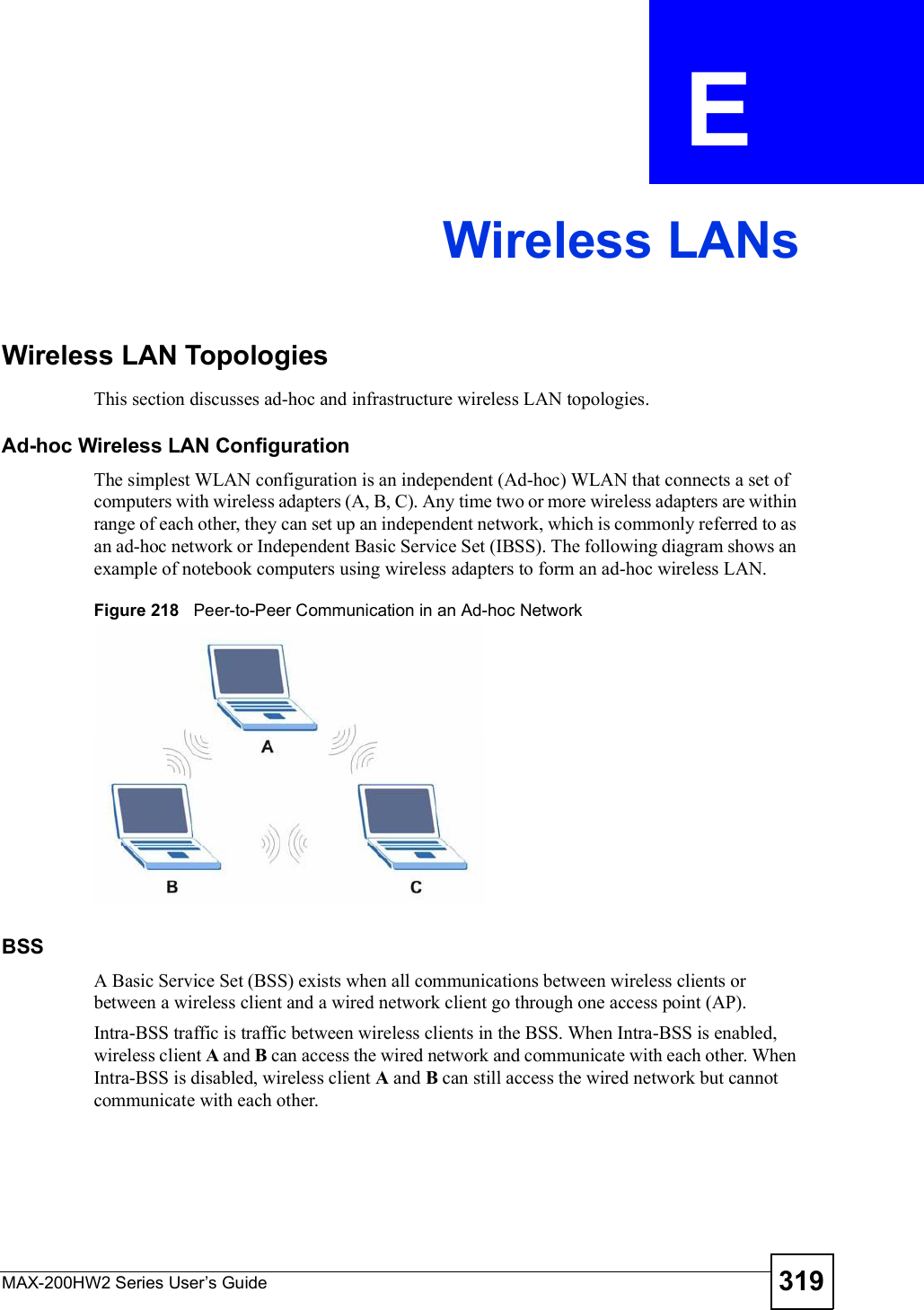 MAX-200HW2 Series User s Guide 319APPENDIX  E Wireless LANsWireless LAN TopologiesThis section discusses ad-hoc and infrastructure wireless LAN topologies.Ad-hoc Wireless LAN ConfigurationThe simplest WLAN configuration is an independent (Ad-hoc) WLAN that connects a set of computers with wireless adapters (A, B, C). Any time two or more wireless adapters are within range of each other, they can set up an independent network, which is commonly referred to as an ad-hoc network or Independent Basic Service Set (IBSS). The following diagram shows an example of notebook computers using wireless adapters to form an ad-hoc wireless LAN. Figure 218   Peer-to-Peer Communication in an Ad-hoc NetworkBSSA Basic Service Set (BSS) exists when all communications between wireless clients or between a wireless client and a wired network client go through one access point (AP). Intra-BSS traffic is traffic between wireless clients in the BSS. When Intra-BSS is enabled, wireless client A and B can access the wired network and communicate with each other. When Intra-BSS is disabled, wireless client A and B can still access the wired network but cannot communicate with each other.