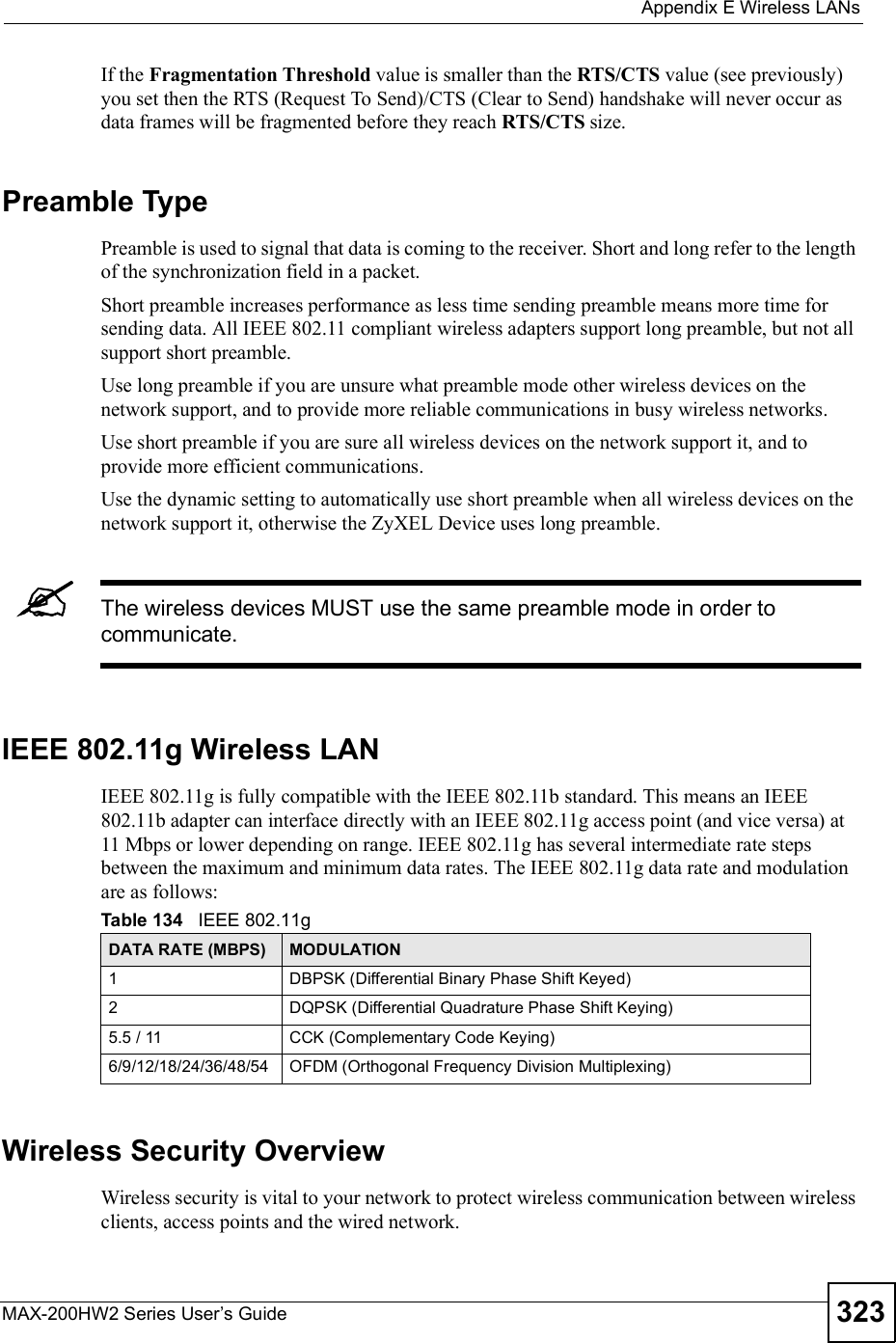  Appendix EWireless LANsMAX-200HW2 Series User s Guide 323If the Fragmentation Threshold value is smaller than the RTS/CTS value (see previously) you set then the RTS (Request To Send)/CTS (Clear to Send) handshake will never occur as data frames will be fragmented before they reach RTS/CTS size.Preamble TypePreamble is used to signal that data is coming to the receiver. Short and long refer to the length of the synchronization field in a packet.Short preamble increases performance as less time sending preamble means more time for sending data. All IEEE 802.11 compliant wireless adapters support long preamble, but not all support short preamble. Use long preamble if you are unsure what preamble mode other wireless devices on the network support, and to provide more reliable communications in busy wireless networks. Use short preamble if you are sure all wireless devices on the network support it, and to provide more efficient communications.Use the dynamic setting to automatically use short preamble when all wireless devices on the network support it, otherwise the ZyXEL Device uses long preamble.The wireless devices MUSTuse the same preamble mode in order to communicate.IEEE 802.11g Wireless LANIEEE 802.11g is fully compatible with the IEEE 802.11b standard. This means an IEEE 802.11b adapter can interface directly with an IEEE 802.11g access point (and vice versa) at 11 Mbps or lower depending on range. IEEE 802.11g has several intermediate rate steps between the maximum and minimum data rates. The IEEE 802.11g data rate and modulation are as follows:Wireless Security OverviewWireless security is vital to your network to protect wireless communication between wireless clients, access points and the wired network.Table 134   IEEE 802.11gDATA RATE (MBPS) MODULATION1DBPSK (Differential Binary Phase Shift Keyed)2DQPSK (Differential Quadrature Phase Shift Keying)5.5 / 11CCK (Complementary Code Keying) 6/9/12/18/24/36/48/54OFDM (Orthogonal Frequency Division Multiplexing) 