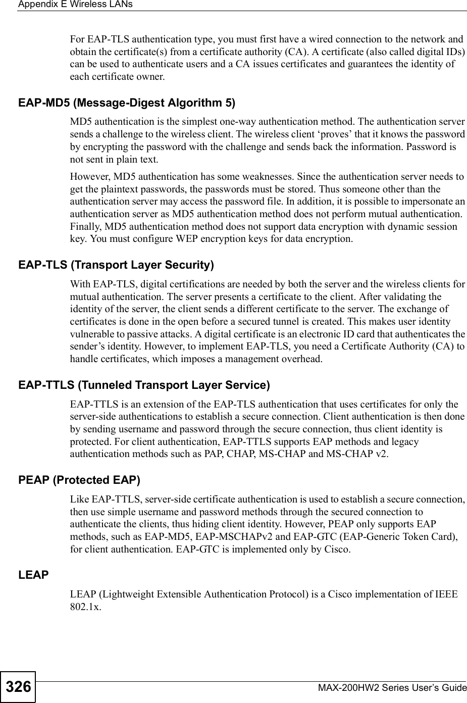 Appendix EWireless LANsMAX-200HW2 Series User s Guide326For EAP-TLS authentication type, you must first have a wired connection to the network and obtain the certificate(s) from a certificate authority (CA). A certificate (also called digital IDs) can be used to authenticate users and a CA issues certificates and guarantees the identity of each certificate owner.EAP-MD5 (Message-Digest Algorithm 5)MD5 authentication is the simplest one-way authentication method. The authentication server sends a challenge to the wireless client. The wireless client $proves! that it knows the password by encrypting the password with the challenge and sends back the information. Password is not sent in plain text. However, MD5 authentication has some weaknesses. Since the authentication server needs to get the plaintext passwords, the passwords must be stored. Thus someone other than the authentication server may access the password file. In addition, it is possible to impersonate an authentication server as MD5 authentication method does not perform mutual authentication. Finally, MD5 authentication method does not support data encryption with dynamic session key. You must configure WEP encryption keys for data encryption. EAP-TLS (Transport Layer Security)With EAP-TLS, digital certifications are needed by both the server and the wireless clients for mutual authentication. The server presents a certificate to the client. After validating the identity of the server, the client sends a different certificate to the server. The exchange of certificates is done in the open before a secured tunnel is created. This makes user identity vulnerable to passive attacks. A digital certificate is an electronic ID card that authenticates the sender!s identity. However, to implement EAP-TLS, you need a Certificate Authority (CA) to handle certificates, which imposes a management overhead. EAP-TTLS (Tunneled Transport Layer Service) EAP-TTLS is an extension of the EAP-TLS authentication that uses certificates for only the server-side authentications to establish a secure connection. Client authentication is then done by sending username and password through the secure connection, thus client identity is protected. For client authentication, EAP-TTLS supports EAP methods and legacy authentication methods such as PAP, CHAP, MS-CHAP and MS-CHAP v2. PEAP (Protected EAP)Like EAP-TTLS, server-side certificate authentication is used to establish a secure connection, then use simple username and password methods through the secured connection to authenticate the clients, thus hiding client identity. However, PEAP only supports EAP methods, such as EAP-MD5, EAP-MSCHAPv2 and EAP-GTC (EAP-Generic Token Card), for client authentication. EAP-GTC is implemented only by Cisco.LEAPLEAP (Lightweight Extensible Authentication Protocol) is a Cisco implementation of IEEE 802.1x. 