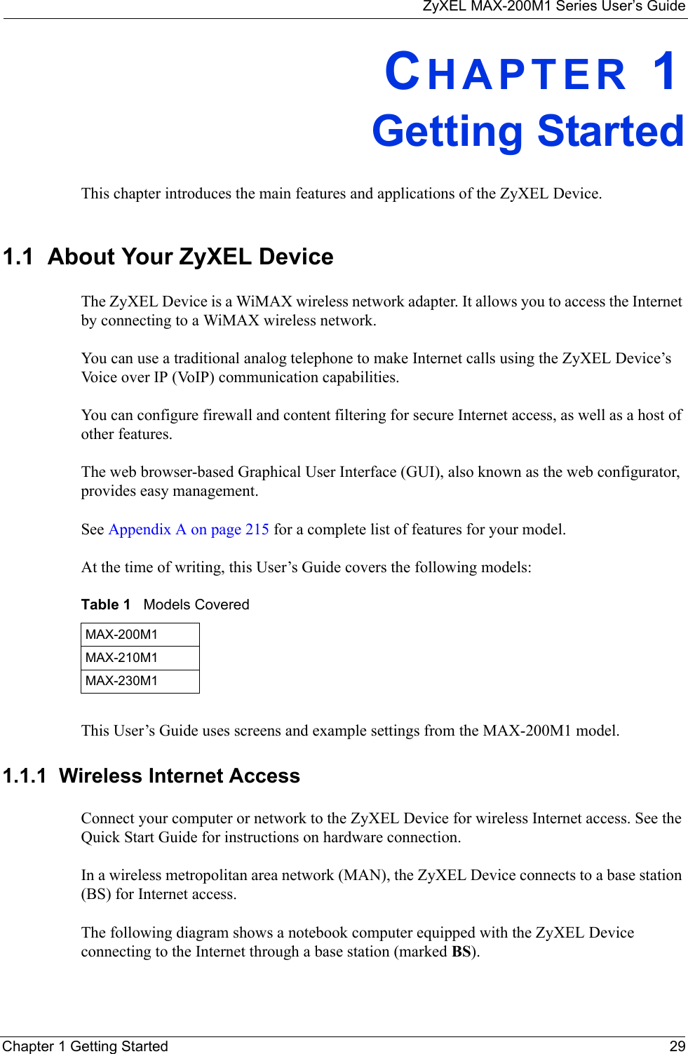 ZyXEL MAX-200M1 Series User’s GuideChapter 1 Getting Started 29CHAPTER 1Getting StartedThis chapter introduces the main features and applications of the ZyXEL Device.1.1  About Your ZyXEL Device    The ZyXEL Device is a WiMAX wireless network adapter. It allows you to access the Internet by connecting to a WiMAX wireless network. You can use a traditional analog telephone to make Internet calls using the ZyXEL Device’s Voice over IP (VoIP) communication capabilities. You can configure firewall and content filtering for secure Internet access, as well as a host of other features. The web browser-based Graphical User Interface (GUI), also known as the web configurator, provides easy management.See Appendix A on page 215 for a complete list of features for your model.At the time of writing, this User’s Guide covers the following models:This User’s Guide uses screens and example settings from the MAX-200M1 model.1.1.1  Wireless Internet AccessConnect your computer or network to the ZyXEL Device for wireless Internet access. See the Quick Start Guide for instructions on hardware connection.In a wireless metropolitan area network (MAN), the ZyXEL Device connects to a base station (BS) for Internet access. The following diagram shows a notebook computer equipped with the ZyXEL Device connecting to the Internet through a base station (marked BS).Table 1   Models CoveredMAX-200M1MAX-210M1MAX-230M1