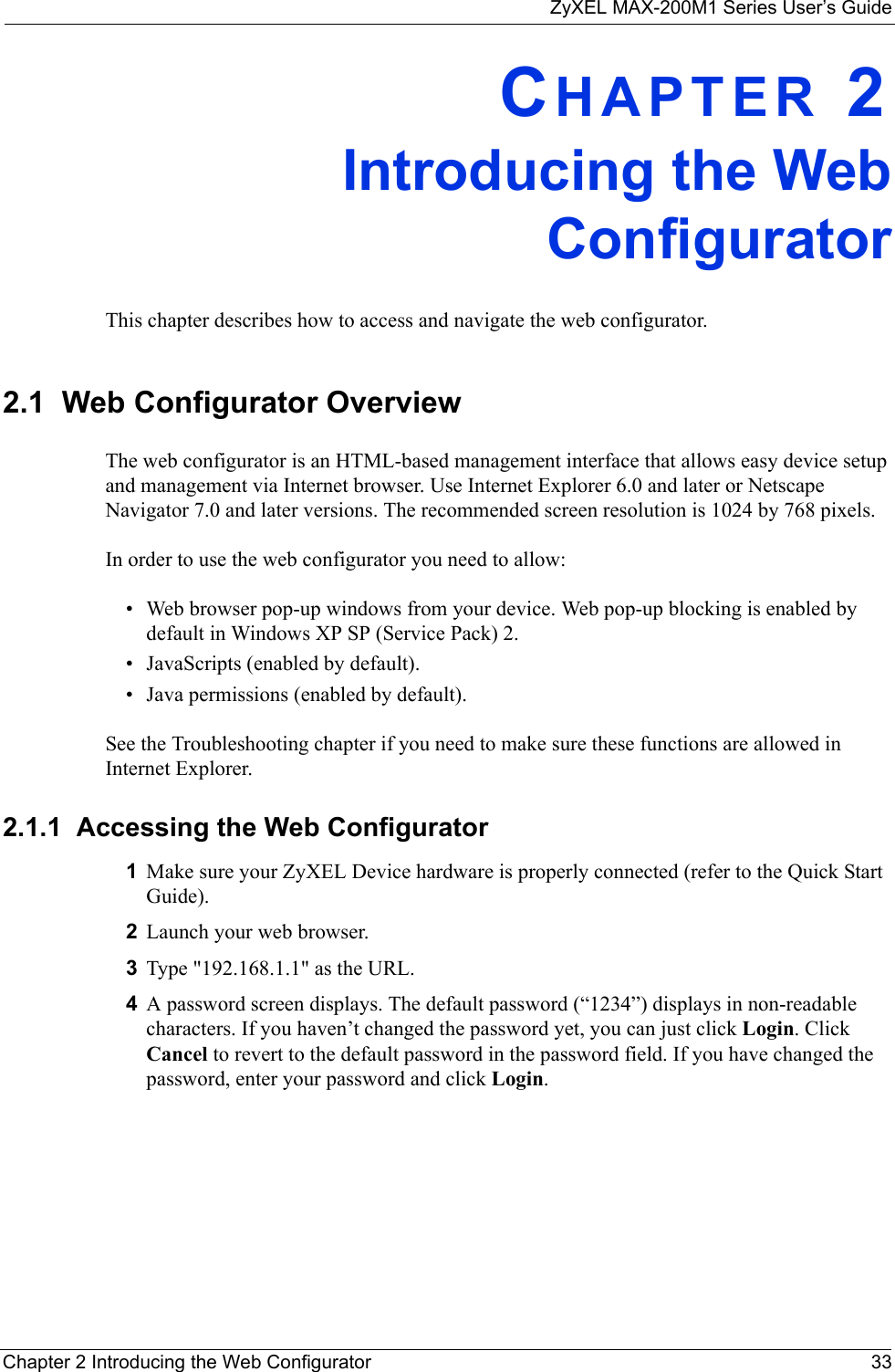 ZyXEL MAX-200M1 Series User’s GuideChapter 2 Introducing the Web Configurator 33CHAPTER 2Introducing the WebConfiguratorThis chapter describes how to access and navigate the web configurator.2.1  Web Configurator OverviewThe web configurator is an HTML-based management interface that allows easy device setup and management via Internet browser. Use Internet Explorer 6.0 and later or Netscape Navigator 7.0 and later versions. The recommended screen resolution is 1024 by 768 pixels.In order to use the web configurator you need to allow:• Web browser pop-up windows from your device. Web pop-up blocking is enabled by default in Windows XP SP (Service Pack) 2.• JavaScripts (enabled by default).• Java permissions (enabled by default).See the Troubleshooting chapter if you need to make sure these functions are allowed in Internet Explorer.2.1.1  Accessing the Web Configurator1Make sure your ZyXEL Device hardware is properly connected (refer to the Quick Start Guide).2Launch your web browser.3Type &quot;192.168.1.1&quot; as the URL.4A password screen displays. The default password (“1234”) displays in non-readable characters. If you haven’t changed the password yet, you can just click Login. Click Cancel to revert to the default password in the password field. If you have changed the password, enter your password and click Login. 