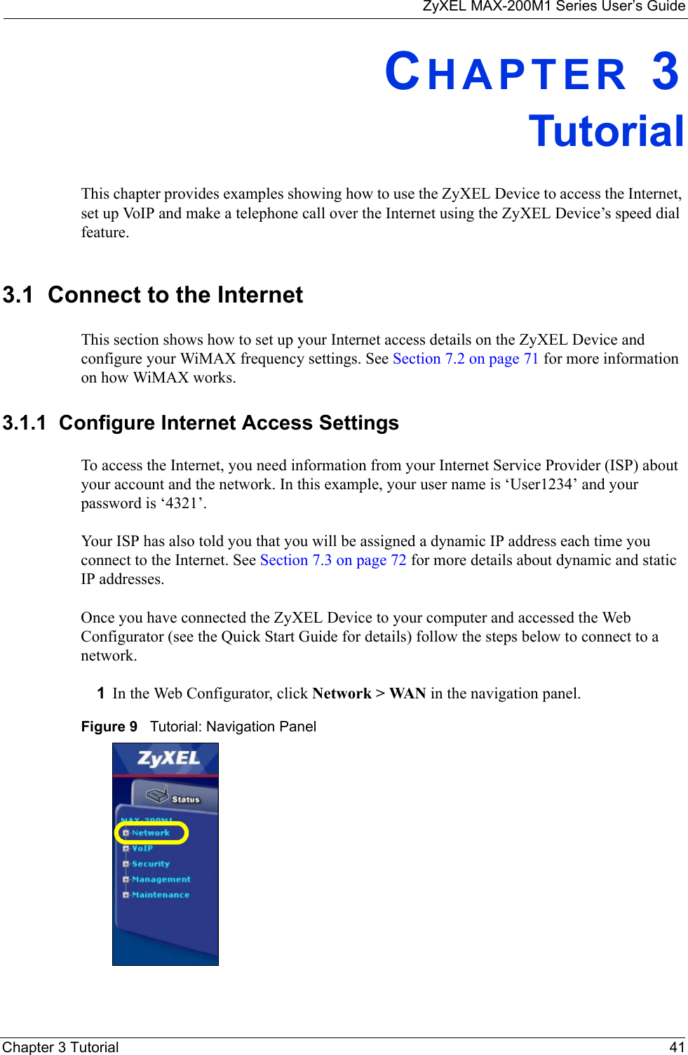 ZyXEL MAX-200M1 Series User’s GuideChapter 3 Tutorial 41CHAPTER 3TutorialThis chapter provides examples showing how to use the ZyXEL Device to access the Internet, set up VoIP and make a telephone call over the Internet using the ZyXEL Device’s speed dial feature. 3.1  Connect to the InternetThis section shows how to set up your Internet access details on the ZyXEL Device and configure your WiMAX frequency settings. See Section 7.2 on page 71 for more information on how WiMAX works.3.1.1  Configure Internet Access SettingsTo access the Internet, you need information from your Internet Service Provider (ISP) about your account and the network. In this example, your user name is ‘User1234’ and your password is ‘4321’. Your ISP has also told you that you will be assigned a dynamic IP address each time you connect to the Internet. See Section 7.3 on page 72 for more details about dynamic and static IP addresses. Once you have connected the ZyXEL Device to your computer and accessed the Web Configurator (see the Quick Start Guide for details) follow the steps below to connect to a network.1In the Web Configurator, click Network &gt; WAN in the navigation panel.Figure 9   Tutorial: Navigation Panel