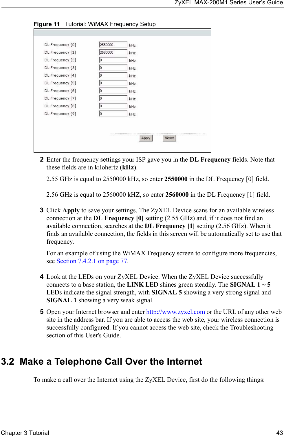 ZyXEL MAX-200M1 Series User’s GuideChapter 3 Tutorial 43Figure 11   Tutorial: WiMAX Frequency Setup2Enter the frequency settings your ISP gave you in the DL Frequency fields. Note that these fields are in kilohertz (kHz).  2.55 GHz is equal to 2550000 kHz, so enter 2550000 in the DL Frequency [0] field.2.56 GHz is equal to 2560000 kHZ, so enter 2560000 in the DL Frequency [1] field.3Click Apply to save your settings. The ZyXEL Device scans for an available wireless connection at the DL Frequency [0] setting (2.55 GHz) and, if it does not find an available connection, searches at the DL Frequency [1] setting (2.56 GHz). When it finds an available connection, the fields in this screen will be automatically set to use that frequency.For an example of using the WiMAX Frequency screen to configure more frequencies, see Section 7.4.2.1 on page 77.4Look at the LEDs on your ZyXEL Device. When the ZyXEL Device successfully connects to a base station, the LINK LED shines green steadily. The SIGNAL 1 ~ 5 LEDs indicate the signal strength, with SIGNAL 5 showing a very strong signal and SIGNAL 1 showing a very weak signal.5Open your Internet browser and enter http://www.zyxel.com or the URL of any other web site in the address bar. If you are able to access the web site, your wireless connection is successfully configured. If you cannot access the web site, check the Troubleshooting section of this User&apos;s Guide.3.2  Make a Telephone Call Over the InternetTo make a call over the Internet using the ZyXEL Device, first do the following things: