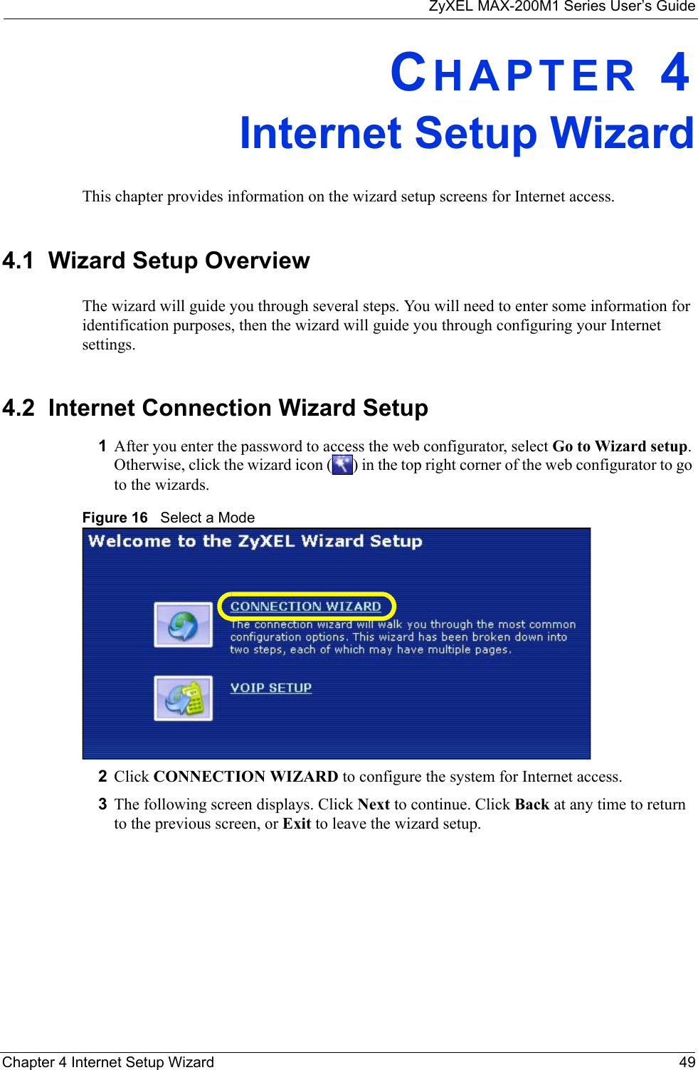 ZyXEL MAX-200M1 Series User’s GuideChapter 4 Internet Setup Wizard 49CHAPTER 4Internet Setup WizardThis chapter provides information on the wizard setup screens for Internet access.4.1  Wizard Setup OverviewThe wizard will guide you through several steps. You will need to enter some information for identification purposes, then the wizard will guide you through configuring your Internet settings.4.2  Internet Connection Wizard Setup1After you enter the password to access the web configurator, select Go to Wizard setup. Otherwise, click the wizard icon ( ) in the top right corner of the web configurator to go to the wizards. Figure 16   Select a Mode2Click CONNECTION WIZARD to configure the system for Internet access.3The following screen displays. Click Next to continue. Click Back at any time to return to the previous screen, or Exit to leave the wizard setup.