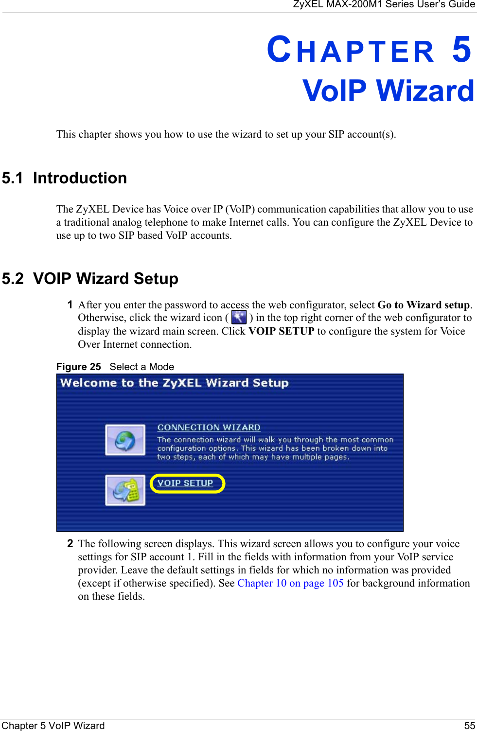 ZyXEL MAX-200M1 Series User’s GuideChapter 5 VoIP Wizard 55CHAPTER 5VoIP WizardThis chapter shows you how to use the wizard to set up your SIP account(s).5.1  IntroductionThe ZyXEL Device has Voice over IP (VoIP) communication capabilities that allow you to use a traditional analog telephone to make Internet calls. You can configure the ZyXEL Device to use up to two SIP based VoIP accounts.5.2  VOIP Wizard Setup1After you enter the password to access the web configurator, select Go to Wizard setup. Otherwise, click the wizard icon (   ) in the top right corner of the web configurator to display the wizard main screen. Click VOIP SETUP to configure the system for Voice Over Internet connection.Figure 25   Select a Mode2The following screen displays. This wizard screen allows you to configure your voice settings for SIP account 1. Fill in the fields with information from your VoIP service provider. Leave the default settings in fields for which no information was provided (except if otherwise specified). See Chapter 10 on page 105 for background information on these fields.